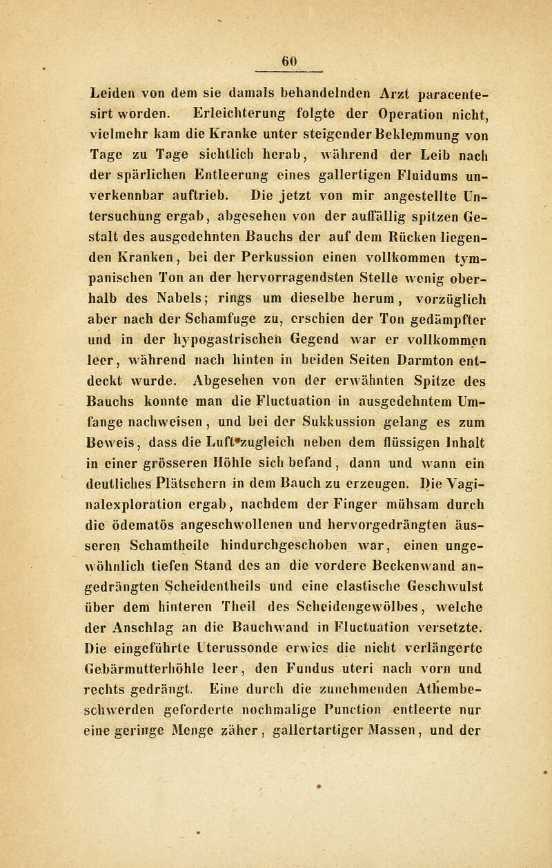 Leiden von dem sie damals behandelnden Arzt paracente- sirt worden. Erleichterung folgte der Operation nicht, vielmehr kam die Kranke unter steigender Beklejnmung von Tage zu Tage sichtlich herab, während der Leib nach der spärlichen Entleerung eines gallertigen Fluidums un- verkennbar auftrieb. Die jetzt von mir angestellte Un- tersuchung ergab, abgesehen von der auflallig spitzen Ge- stalt des ausgedehnten Bauchs der auf dem Rücken liegen- den Kranken, bei der Perkussion einen vollkommen tyra- panischen Ton an der hervorragendsten Stelle wenig ober- halb des Nabels; rings um dieselbe herum, vorzüglich aber nach der Schamfuge zu, erschien der Ton gedämpfter und in der hypogastrischen Gegend war er vollkommen leer, während nach hinten in beiden Seiten Darmton ent- deckt wurde. Abgesehen von der erwähnten Spitze des Bauchs konnte man die Fluctuation in ausgedehntem Um- fange nachweisen, und bei der Sukkussion gelang es zum Beweis, dass die Luft*zugleich neben dem flüssigen Inhalt in einer grösseren Höhle sich befand, dann und wann ein deutliches Plätschern in dem Bauch zu erzeugen. Die Vagi- nalexploration ergab, nachdem der Finger mühsam durch die ödematös angeschwollenen und hervorgedrängten äus- seren Schamtheile hindurchgeschoben war, einen unge- wöhnlich tiefen Stand des an die vordere Beckenwand an- gedrängten Scheidentheils und eine elastische Geschwulst über dem hinteren Theil des Scheidengewölbes, welche der Anschlag an die Bauchwand in Fluctuation versetzte. Die eingeführte Uterussonde erwies die nicht verlängerte Gebärmutterhöhle leer, den Fundus uteri nach vorn und rechts gedrängt. Eine durch die zunehmenden Athembe- schwerden geforderte nochmalige Function entleerte nur eine geringe Menge zäher, gallertartiger Massen, und der