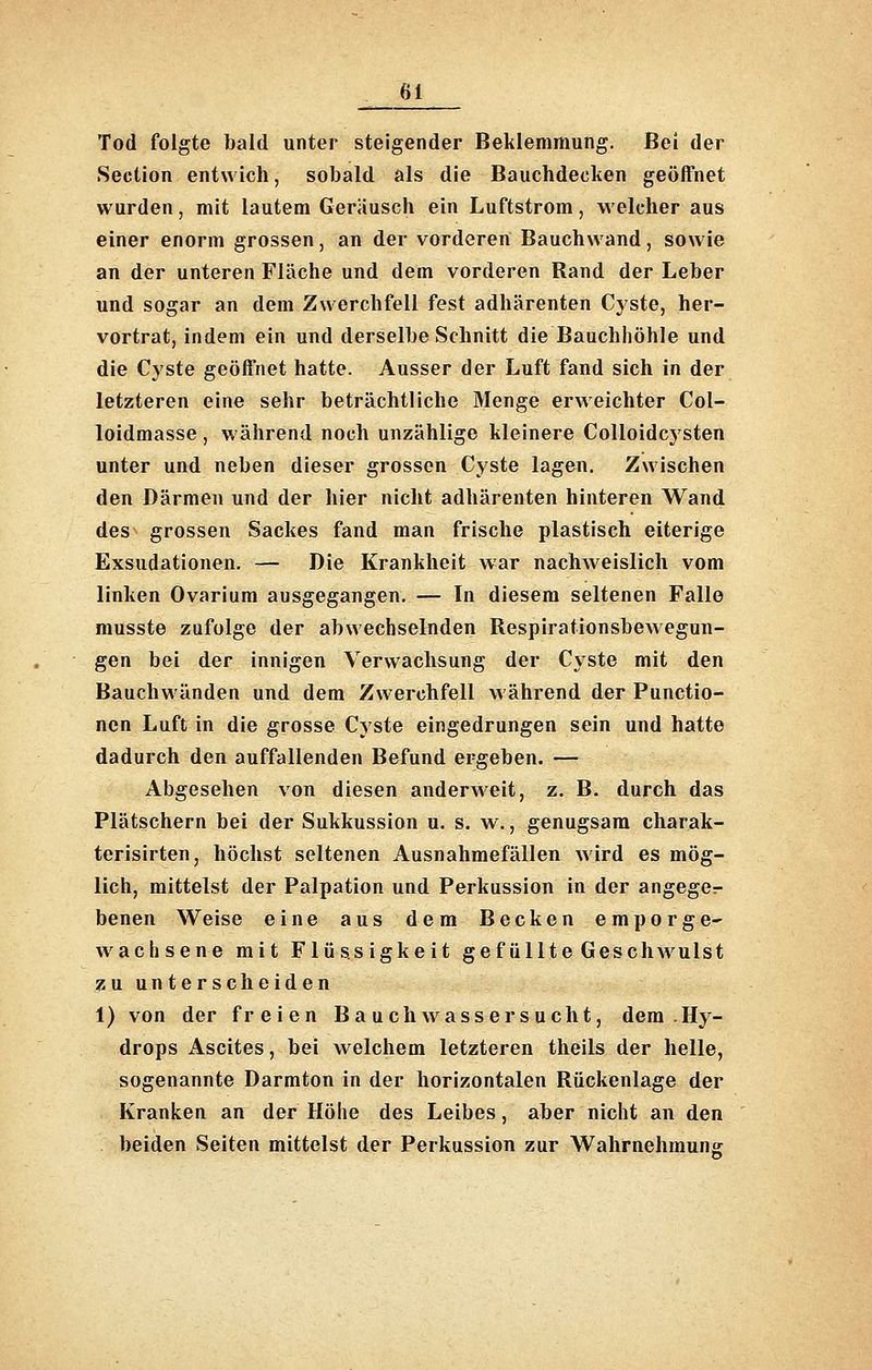 Tod folgte bald unter steigender Beklemmung. Bei der Seotion entwich, sobald als die Bauchdecken geöffnet wurden, mit lautem Geräusch ein Luftstrom, welcher aus einer enorm grossen, an der vorderen Bauchwand, sowie an der unteren Fläche und dem vorderen Rand der Leber und sogar an dem Zwerchfell fest adhärenten Cyste, her- vortrat, indem ein und derselbe Schnitt die Bauchhöhle und die Cyste geöffnet hatte. Ausser der Luft fand sich in der letzteren eine sehr beträchtliche Menge erweichter Col- loidmasse, während noch unzählige kleinere Colloidc3'sten unter und neben dieser grossen Cyste lagen. Zwischen den Därmen und der hier nicht adhärenten hinteren Wand des grossen Sackes fand man frische plastisch eiterige Exsudationen. — Die Krankheit war nachweislich vom linken Ovarium ausgegangen. — In diesem seltenen Falle musste zufolge der abwechselnden Respirationsbewegun- gen bei der innigen Verwachsung der Cyste mit den Bauchwänden und dem Zwerchfell während der Functio- nen Luft in die grosse Cyste eingedrungen sein und hatte dadurch den auffallenden Befund ergeben. — Abgesehen von diesen anderweit, z. B. durch das Plätschern bei der Sukkussion u. s. w., genugsam charak- terisirten, höchst seltenen Ausnahmefällen wird es mög- lich, mittelst der Palpation und Perkussion in der angege^ benen Weise eine aus dem Becken emporge- wachsene mit Flüssigkeit gefüllte Geschwulst zu unterscheiden 1) von der freien Bauchwassersucht, dem Hy- drops Ascites, bei welchem letzteren theils der helle, sogenannte Darmton in der horizontalen Rückenlage der Kranken an der Höhe des Leibes, aber nicht an den beiden Seiten mittelst der Perkussion zur Wahrnehmune: