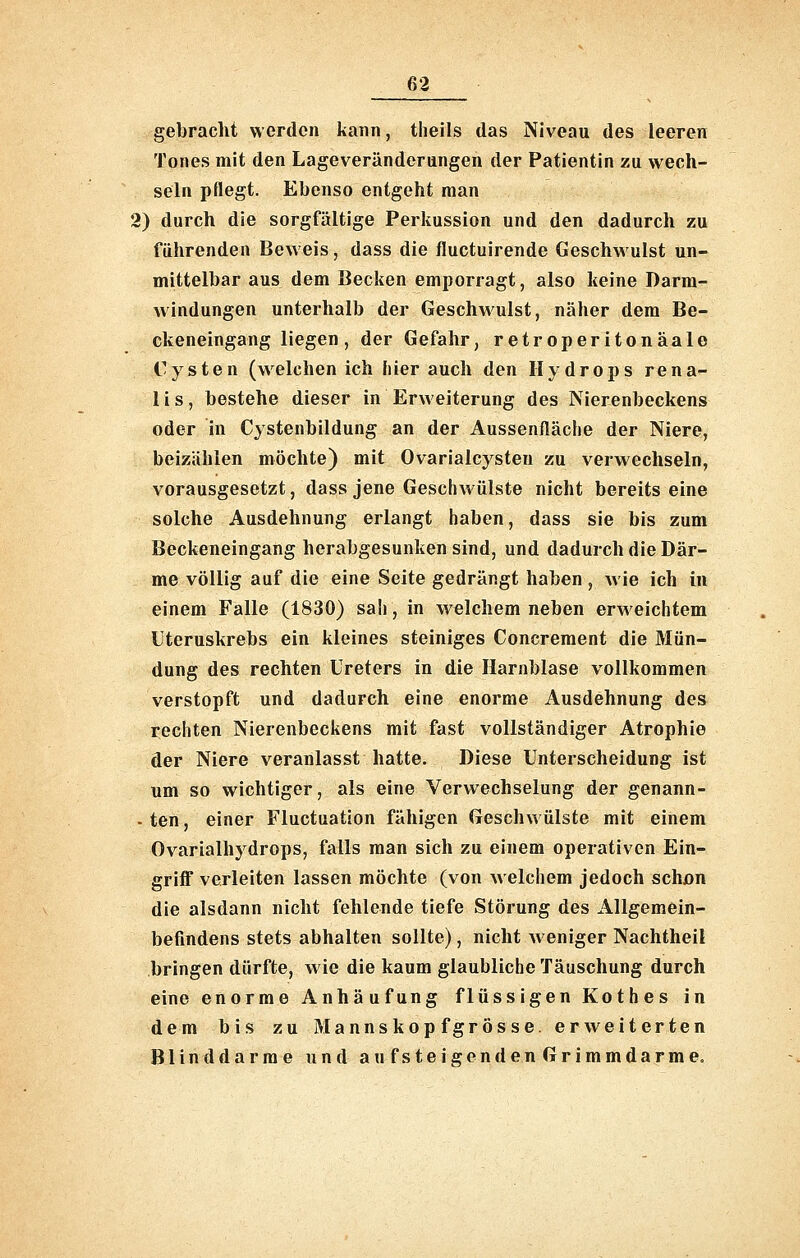 gebracht werden kann, theils das Niveau des leeren Tones mit den Lageverändernngen der Patientin zu wech- seln pflegt. Ebenso entgeht man 2) durch die sorgfältige Perkussion und den dadurch zu führenden Beweis, dass die fluctuirende Geschwulst un- mittelbar aus dem Becken emporragt, also keine Darm- windungen unterhalb der Geschwulst, näher dem Be- ckeneingang liegen, der Gefahr, retroperitonäale Cysten (welchen ich liier auch den Hydrops rena- lis, bestehe dieser in Erweiterung des Nierenbeckens oder in Cystenbildung an der Aussenfläche der Niere, beizählen möchte) mit Ovarialcysten zu verwechseln, vorausgesetzt, dass jene Geschwülste nicht bereits eine solche Ausdehnung erlangt haben, dass sie bis zum Beckeneingang herabgesunken sind, und dadurch die Där- me völlig auf die eine Seite gedrängt haben , Avie ich in einem Falle (1830) sah, in welchem neben erweichtem Uteruskrebs ein kleines steiniges Concrement die Mün- dung des rechten Ureters in die Harnblase vollkommen verstopft und dadurch eine enorme Ausdehnung des rechten Nierenbeckens mit fast vollständiger Atrophie der Niere veranlasst hatte. Diese Unterscheidung ist um so wichtiger, als eine Verwechselung der genann- - ten, einer Fluctuation fähigen Geschwülste mit einem Ovarialhydrops, falls man sich zu einem operativen Ein- griff verleiten lassen möchte (von welchem jedoch schßn die alsdann nicht fehlende tiefe Störung des Allgemein- befindens stets abhalten sollte), nicht weniger Nachtheil bringen dürfte, wie die kaum glaubliche Täuschung durch eine enorme Anhäufung flüssigen Kothes in dem bis zu Mannskopfgrosse, erweiterten Blinddärme und aufsteigendenGrimmdarme.