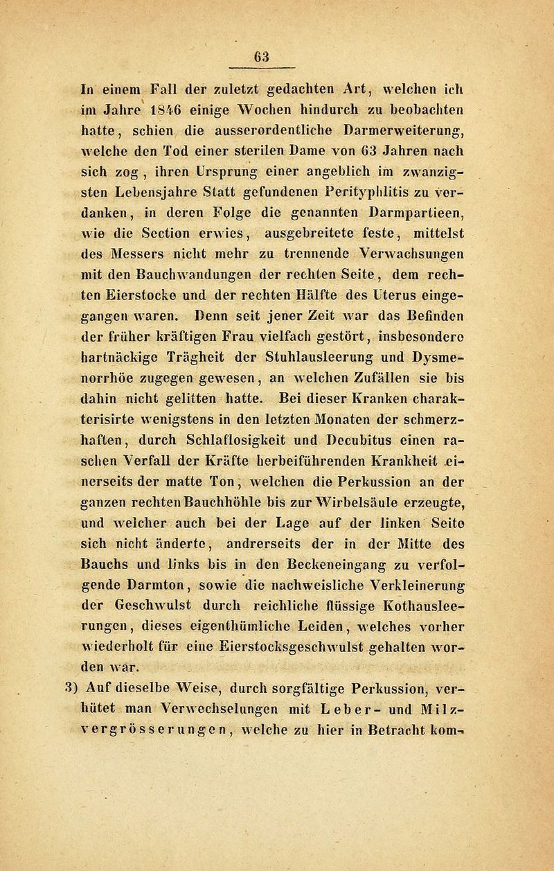 In einem Fall der zuletzt gedachten Art, welchen ich im Jahre 1846 einige Wochen hindurch zu beobachten hatte, schien die ausserordentliche Darmerweiterung, welche den Tod einer sterilen Dame von 63 Jahren nach sich zog , ihren Ursprung einer angeblich im zwanzig- sten Lebensjahre Statt gefundenen Perityplilitis zu ver- danken , in deren Fqlge die genannten Darmpartieen, wie die Section erwies, ausgebreitete feste, mittelst des Messers nicht mehr zu trennende Verwachsungen mit den Bauchwandungen der rechten Seite, dem rech- ten Eierstocke und der rechten Hälfte des Uterus einge- gangen waren. Denn seit jener Zeit Avar das Befinden der früher kräftigen Frau vielfach gestört, insbesondere hartnäckige Trägheit der Stuhlausleerung und Dysme- norrhöe zugegen gewesen, an welchen Zufällen sie bis dahin nicht gelitten hatte. Bei dieser Kranken charak- terisirte wenigstens in den letzten Monaten der schmerz- haften, durch Schlaflosigkeit und Decubitus einen ra- schen Verfall der Kräfte herbeiführenden Krankheit ei- nerseits der matte Ton, welchen die Perkussion an der ganzen rechten Bauchhöhle bis zur Wirbelsäule erzeugte, und welcher auch bei der Lage auf der linken Seite sich nicht änderte, andrerseits der in der Mitte des Bauchs und links bis in den Beckeneingang zu verfol- gende Darmton, sowie die nachweisliche Verkleinerung der Geschwulst durch reichliche flüssige Kothauslee- rungen , dieses eigenthümliche Leiden, welches vorher wiederholt für eine Eierstocksgeschwulst gehalten wor- den war. 3) Auf dieselbe Weise, durch sorgfältige Perkussion, ver- hütet man Verwechselungen mit Leber- und Milz- vergrösserungen, welche zu hier in Betracht kom-»