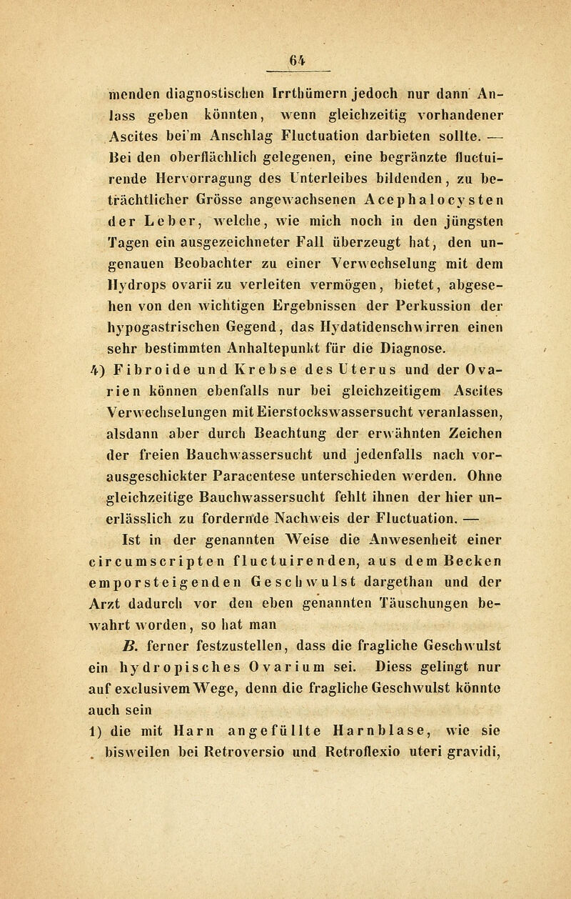 menden diagnostischen Irrthümern jedoch nur dann An- lass geben könnten, wenn gleichzeitig vorhandener Ascites bei'm Anschlag Fluctuation darbieten sollte. — Bei den oberflächlich gelegenen, eine begränzte fluctui- rende Hervorragung des Unterleibes bildenden, zu be- trächtlicher Grösse angewachsenen Acephalocysten der Leber, Avelche, wie mich noch in den jüngsten Tagen ein ausgezeichneter Fall überzeugt hat, den un- genauen Beobachter zu einer VerAvechselung mit dem Hydrops ovarii zu verleiten vermögen, bietet, abgese- hen von den Avichtigen Ergebnissen der Perkussion der hypogastrischen Gegend, das Hydatidenschvvirren einen sehr bestimmten Anhaltepunljt für die Diagnose. 4) Fibroide und Krebse des Uterus und der Ova- rien können ebenfalls nur bei gleichzeitigem Ascites Verwechselungen mit Eierstockswassersucht veranlassen, alsdann aber durch Beachtung der erwähnten Zeichen der freien Bauchwassersucht und jedenfalls nach vor- ausgeschickter Paracentese unterschieden werden. Ohne gleichzeitige Bauchwassersucht fehlt ihnen der hier un- erlässlich zu fordernde Nachweis der Fluctuation. — Ist in der genannten Weise die Anwesenheit einer circumscripten fluctuirenden, aus dem Becken emporsteigenden Geschwulst dargethan und der Arzt dadurch vor den eben genannten Täuschungen be- wahrt worden, so hat man B. ferner festzustellen, dass die fragliche Geschwulst ein hydropisches Ovarium sei, Diess gelingt nur auf exclusivem Wege, denn die fragliche Geschwulst könnte auch sein 1) die mit Harn angefüllte Harnblase, wie sie . bisweilen bei Retroversio und Retroflexio uteri gravidi,