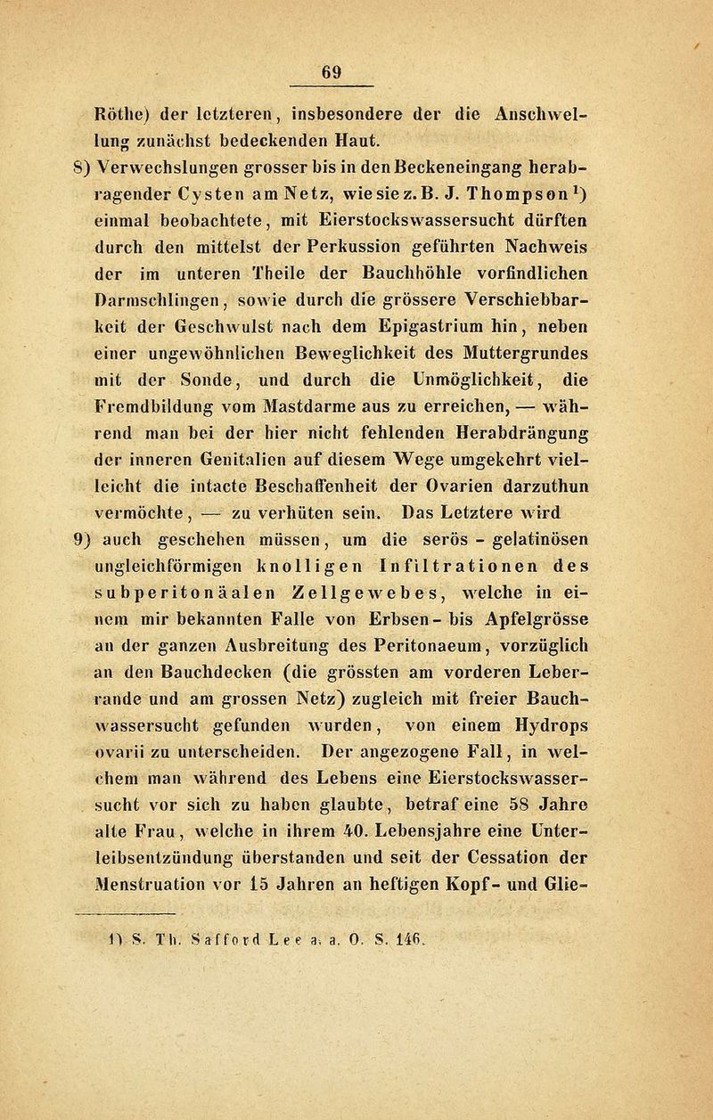 Rötlie) der letzteren, insbesondere der die AnschAvel- lung zunächst bedeckenden Haut. 8) Verwechslungen grosser bis in den Beckeneingang herab- ragender Cysten am Netz, wiesiez.B. J. Thompson ^) einmal beobachtete, mit Eierstockswassersucht dürften durch den mittelst der Perkussion geführten Nachweis der im unteren Theile der Bauchhöhle vorfindlichen Darmschlingen, sowie durch die grössere Verschiebbar- keit der Geschwulst nach dem Epigastrium hin, neben einer ungewöhnlichen Beweglichkeit des Muttergrundes mit der Sonde, und durch die Unmöglichkeit, die Fremdbildung vom Mastdarme aus zu erreichen, — wäh- rend man bei der hier nicht fehlenden Herabdrängung der inneren Genitalien auf diesem Wege umgekehrt viel- leicht die intacte Beschaffenheit der Ovarien darzuthun vermöchte, — zu verhüten sein. Das Letztere wird 9) auch geschehen müssen, um die serös - gelatinösen ungleichförmigen knolligen Infiltrationen des subperitonäalen Zellgewebes, welche in ei- nem mir bekannten Falle von Erbsen-bis Apfelgrösse an der ganzen Ausbreitung des Peritonaeum, vorzüglich an den Bauchdecken (die grössten am vorderen Leber- rande und am grossen Netz) zugleich mit freier Bauch- wassersucht gefunden wurden, von einem Hydrops ovarii zu unterscheiden. Der angezogene Fall, in wel- chem man während des Lebens eine Eierstockswasser- sucht vor sich zu haben glaubte, betraf eine 58 Jahre alte Frau, welche in ihrem 40. Lebensjahre eine ünter- leibsentzündung überstanden und seit der Cessation der 31enstruation vor 15 Jahren an heftigen Kopf- und Glie- 1) S. Th. Safford Lee a, a. 0. S. 146.