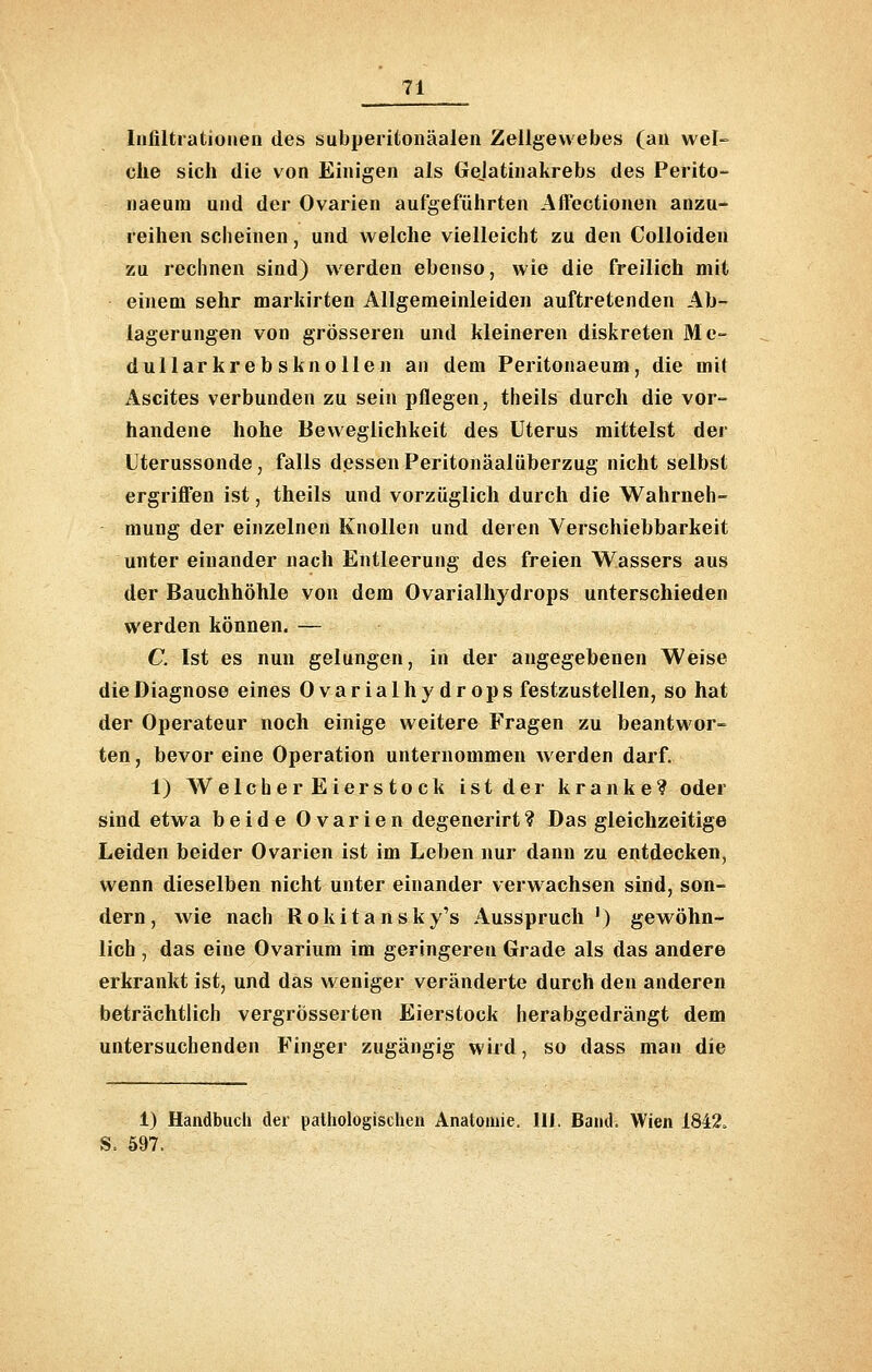 Infiltrationen des subperitonäalen Zellgewebes (au wel- che sich die von Einigen als Gejatiuakrebs des Perito- naeuiu und der Ovarien aufgeführten Affectionen anzu- reihen scheinen, und welche vielleicht zu den Colloiden zu rechnen sind) werden ebenso, wie die freilich mit einem sehr marlcirten Allgemeinleiden auftretenden Ab- lagerungen von grösseren und kleineren diskreten Me- dullarkreb sknoUen an dem Peritonaeum, die mit Ascites verbunden zu sein pflegen, theils durch die vor- handene hohe Beweglichkeit des Uterus mittelst der Uterussonde, falls dessenPeritonäalüberzug nicht selbst ergrifl'en ist, theils und vorzüglich durch die Wahrneh- mung der einzelnen Knollen und deren Verschiebbarkeit unter einander nach Entleerung des freien Wassers aus der Bauchhöhle von dem Ovarialhydrops unterschieden werden können. — C. Ist es nun gelungen, in der angegebenen Weise die Diagnose eines Ovarialhydrops festzustellen, so hat der Operateur noch einige weitere Fragen zu beantwor- ten , bevor eine Operation unternommeu werden darf. 1) WelcherEierstock ist der kranke? oder sind etwa beide 0varien degenerirt? Das gleichzeitige Leiden beider Ovarien ist im Leben nur dann zu entdecken, wenn dieselben nicht unter einander verw achsen sind, son- dern, wie nach Rokitansky's Ausspruch') gewöhn- lich , das eine Ovariura im geringeren Grade als das andere erkrankt ist, und das weniger veränderte durch den anderen beträchtlich vergrösserten Eierstock herabgedrängt dem untersuchenden Finger zugängig wird, so dass man die 1) Handbuch der pathologischen Anatomie. III. Band. Wien 1842. S. 597.