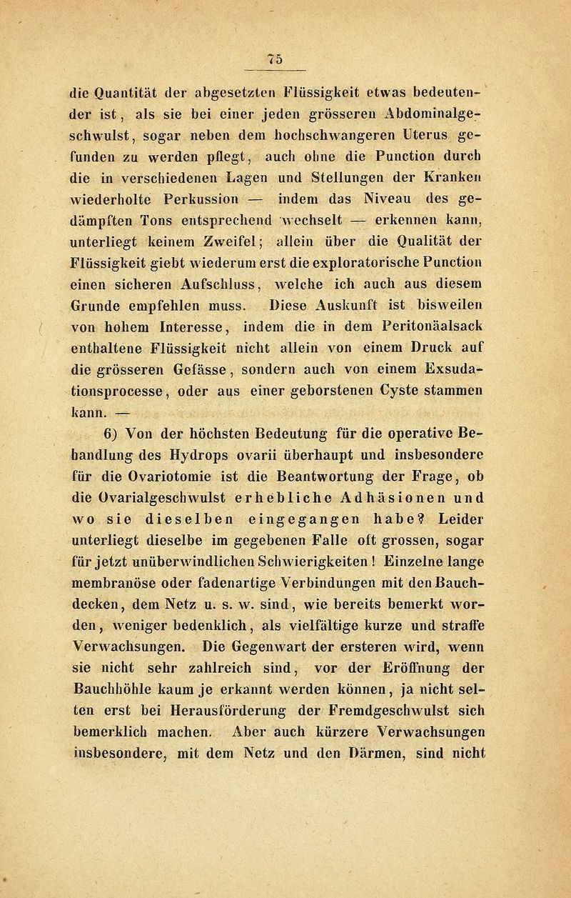 7a die Quantität der abgesetzten Flüssigkeit etwas bedeuten- der ist, als sie bei einer jeden grösseren Äbdominalge- schwulst, sogar neben dem hochschwangeren Uterus ge- funden zu werden pflegt, auch ohne die Function durch die in verschiedenen Lagen und Stellungen der Kranken wiederholte Perkussion — indem das Niveau des ge- dämpften Tons entsprechend wechselt — erkennen kann, unterliegt keinem Zweifel; allein über die Qualität der Flüssigkeit giebt wiederum erst die exploratorische Function einen sicheren Aufschluss, welche ich auch aus diesem Grunde empfehlen muss. Diese Auskunft ist bisweilen von hohem Interesse, indem die in dem Peritonäalsack enthaltene Flüssigkeit nicht allein von einem Druck auf die grösseren Gefässe, sondern auch von einem Exsuda- tionsprocesse, oder aus einer geborstenen Cyste stammen kann. — 6) Von der höchsten Bedeutung für die operative Be- handlung des Hydrops ovarii überhaupt und insbesondere für die Ovariotomie ist die Beantwortung der Frage, ob die Ovarialgeschwulst erhebliche Adhäsionen und wo sie dieselben eingegangen habe? Leider unterliegt dieselbe im gegebenen Falle oft grossen, sogar für jetzt unüberwindlichen Schwierigkeiten ! Einzelne lange membranöse oder fadenartige Verbindungen mit den Bauch- decken, dem Netz u. s. w. sind, wie bereits bemerkt wor- den , weniger bedenklich, als vielfältige kurze und straffe Verwachsungen. Die Gegenwart der ersteren wird, wenn sie nicht sehr zahlreich sind, vor der Eröffnung der Bauchhöhle kaum je erkannt werden können, ja nicht sel- ten erst bei Herausförderung der Fremdgeschwulst sich bemerklich machen. Aber auch kürzere Verwachsungen insbesondere, mit dem Netz und den Därmen, sind nicht
