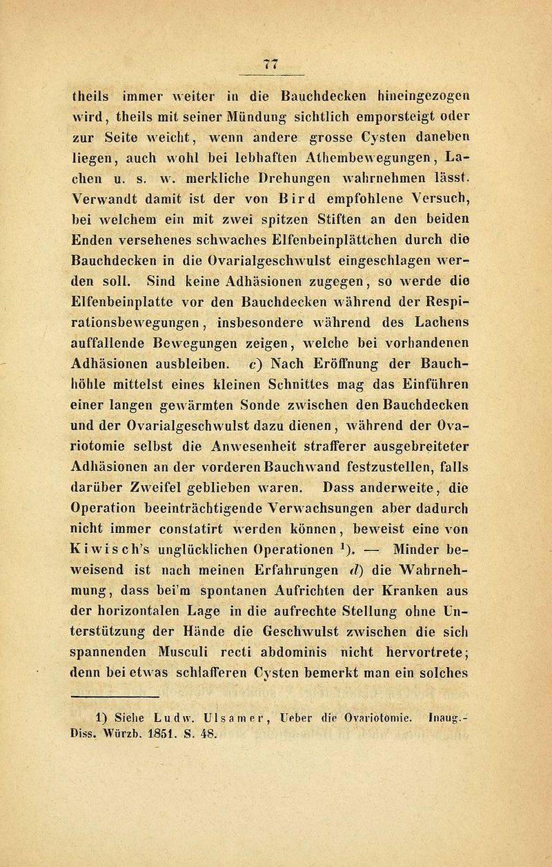 theils immer weiter in die Bauchdeclien hineingezogen wird, theils mit seiner Mündung sichtlich emporsteigt oder zur Seite weicht, wenn andere grosse Cysten daneben liegen, auch wohl bei lebhaften Athembewegungen, La- chen u. s. w. merkliche Drehungen wahrnehmen lässt. Verwandt damit ist der von Bird empfohlene Versuch, bei Avelchem ein mit zwei spitzen Stiften an den beiden Enden versehenes schwaches Elfenbeinplättchen durch die Bauchdecken in die Ovarialgeschwulst eingeschlagen wer- den soll. Sind keine Adhäsionen zugegen, so werde die Elfenbeinplatte vor den Bauchdecken während der Respi- rationsbewegungen , insbesondere während des Lachens auffallende Bewegungen zeigen, welche bei vorhandenen Adhäsionen ausbleiben, c) Nach Eröffnung der Bauch- höhle mittelst eines kleinen Schnittes mag das Einführen einer langen gewärmten Sonde zwischen den Bauchdecken und der Ovarialgeschwulst dazu dienen , während der Ova- riotomie selbst die Anwesenheit strafferer ausgebreiteter Adhäsionen ander vorderen Bauchwand festzustellen, falls darüber Zweifel geblieben waren. Dass anderweite, die Operation beeinträchtigende Verwachsungen aber dadurch nicht immer constatirt werden können, beweist eine von Kiwis ch's unglücklichen Operationen ^). — Minder be- weisend ist nach meinen Erfahrungen d) die Wahrneh- mung, dass bei'ra spontanen Aufrichten der Kranken aus der horizontalen Lage in die aufrechte Stellung ohne Un- terstützung der Hände die Geschwulst zwischen die sich spannenden Musculi recti abdominis nicht hervortrete; denn bei etwas schlafferen Cysten bemerkt man ein solches 1) Siehe Ludw. Ulsamer, Ueber diV Ovaiiotomie. Inaug.- Diss. Würzb. 1851. S. 48.