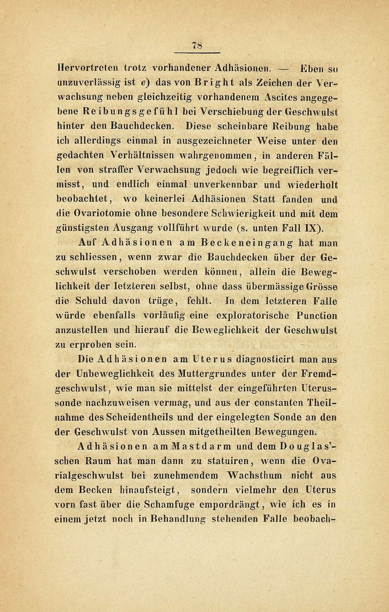 Hervortreten trotz vorhandener Adhäsionen. — Eben so unzuverlässig ist e) das von B r i g h t als Zeichen der Ver- wachsung neben gleichzeitig vorhandenem Ascites angege- bene Reibungsgefühl bei Verschiebung der Geschwulst hinter den Bauchdecken. Diese scheinbare Reibung habe ich allerdings einmal in ausgezeichneter Weise unter den gedachten Verhältnissen wahrgenommen, in anderen Fäl- len von straffer Verwachsung jedoch wie begreiflich ver- misst, und endlich einmal unverkennbar und wiederholt beobachtet, wo keinerlei Adhäsionen Statt fanden und die Ovariotomie ohne besondere Schwierigkeit und mit dem günstigsten Ausgang vollführt wurde (s. unten Fall IX). Auf Adhäsionen am Beckeneingang hat man zu schliessen, wenn zwar die Bauchdecken über der Ge- schwulst verschoben werden können, allein die Beweg- lichkeit der letzteren selbst, ohne dass übermässige Grösse die Schuld davon trüge, fehlt. In dem letzteren Falle würde ebenfalls vorläufig eine exploratorische Function anzustellen und hierauf die Beweglichkeit der Geschwulst zu erproben sein. Die Adhäsionen am Uterus diagnosticirt man aus der Unbeweglichkeit des Muttergrundes unter der Fremd- geschwulst, wie man sie mittelst der eingeführten Uterus- sonde nachzuweisen vermag, und aus der constanten Theil- nahme des Scheidentheils und der eingelegten Sonde an den der Geschwulst von Aussen mitgetheilten Bewegungen. Adhäsionen amMastdarm und dem Douglas'- schen Raum hat man dann zu statuiren, wenn die Ova- rialgeschwulst bei zunehmendem Wachsthum nicht aus dem Becken hinaufsteigt, sondern vielmehr den Uterus vorn fast über die Schamfuge empordrängt, wie ich es in einem jetzt noch in Behandlung stehenden Falle beobach-