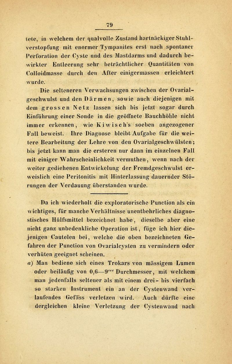 tele, in welchem der qualvolle Zustand hartnäckiger Stuhl- verstopfung mit enormer Tympanites erst nach spontaner Perforation der Cyste und des Mastdarms und dadurch be- wirkter Entleerung sehr beträchtlicher Quantitäten von Colloidmasse durch den After einigermassen erleichtert wurde. Die selteneren Verwachsungen zwischen der Ovarial- geschwulst und den Darmen, sowie auch diejenigen mit dem grossen Netz lassen sich bis jetzt sogar durch Einführung einer Sonde in die geöffnete Bauchhöhle nicht immer erkennen , wie K i w i s c h's soeben angezogener Fall beweist. Ihre Diagnose bleibt Aufgabe für die wei- tere Bearbeitung der Lehre von den Ovarialgeschwülsten; bis jetzt kann man die ersteren nur dann im einzelnen Fall mit einiger Wahrscheinlichkeit vermuthen, wenn nach der weiter gediehenen Entwickelung der Fremdgeschwulst er- weislich eine Peritonitis mit Hinterlassung dauernder Stö- rungen der Verdauung überstanden wurde. Da ich wiederholt die exploratorische Function als ein wichtiges, für manche Verhältnisse unentbehrliches diagno- stisches Hülfsmittel bezeichnet habe, dieselbe aber eine nicht ganz unbedenkliche Operation ist, füge ich hier die- jenigen Cautelen bei, welche die oben bezeichneten Ge- fahren der Function von Ovarialcysten zu vermindern oder verhüten geeignet scheinen. a) Man bediene sich eines Trokars von massigem Lumen oder beiläufig von 0,6—9' Durchmesser, mit welchem man jedenfalls seltener als mit einem drei- bis vierfach so starken Instrument ein an der Cystenwand ver- laufendes Gefäss verletzen wird. Auch dürfte eine dergleichen kleine Verletzung der Cystenwand nach