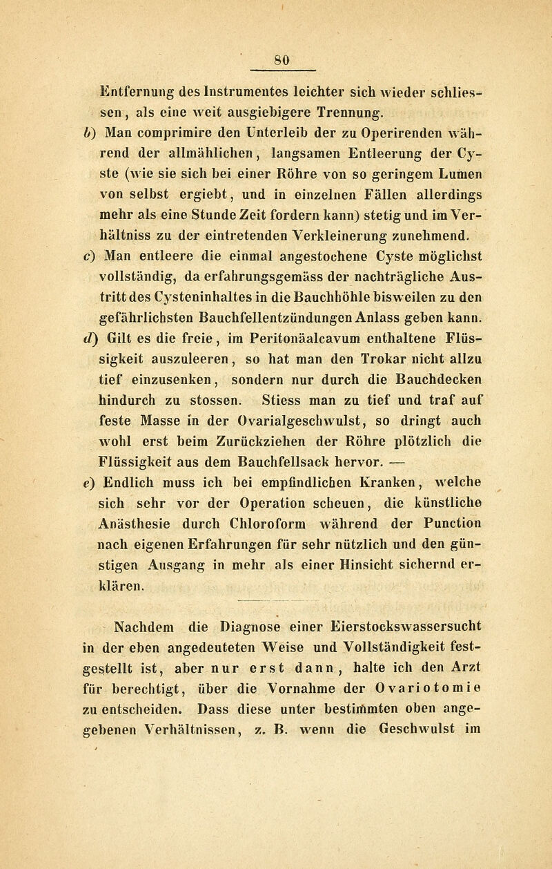 Entfernung des Instrumentes leichter sich wieder schlies- sen, als eine Aveit ausgiebigere Trennung. b) Man compriraire den Unterleib der zu Operirenden wäh- rend der allmählichen, langsamen Entleerung der Cy- ste (wie sie sich bei einer Röhre von so geringem Luinen von selbst ergiebt, und in einzelnen Fällen allerdings mehr als eine Stunde Zeit fordern kann) stetig und im Ver- hältniss zu der eintretenden Verkleinerung zunehmend. c) Man entleere die einmal angestochene Cyste möglichst vollständig, da erfahrungsgeraäss der nachträgliche Aus- tritt des Cysteninhaltes in die Bauchhöhle bisweilen zu den gefährlichsten Bauchfellentzündungen Anlass geben kann. d) Gilt es die freie, im Peritonäalcavum enthaltene Flüs- sigkeit auszuleeren, so hat man den Trokar nicht allzu tief einzusenken, sondern nur durch die Bauchdecken hindurch zu stossen. Stiess man zu tief und traf auf feste Masse in der Ovarialgeschwulst, so dringt auch wohl erst beim Zurückziehen der Röhre plötzlich die Flüssigkeit aus dem Bauchfellsack hervor. — e) Endlich muss ich bei empfindlichen Kranken, welche sich sehr vor der Operation scheuen, die künstliche Anästhesie durch Chloroform während der Function nach eigenen Erfahrungen für sehr nützlich und den gün- stigen Ausgang in mehr als einer Hinsicht sichernd er- klären. Nachdem die Diagnose einer Eierstockswassersucht in der eben angedeuteten Weise und Vollständigkeit fest- gestellt ist, aber nur erst dann, halte ich den Arzt für berechtigt, über die Vornahme der Ovariotomie zu entscheiden. Dass diese unter bestiiflmten oben ange- gebenen Verhältnissen, z. B. wenn die Geschwulst im