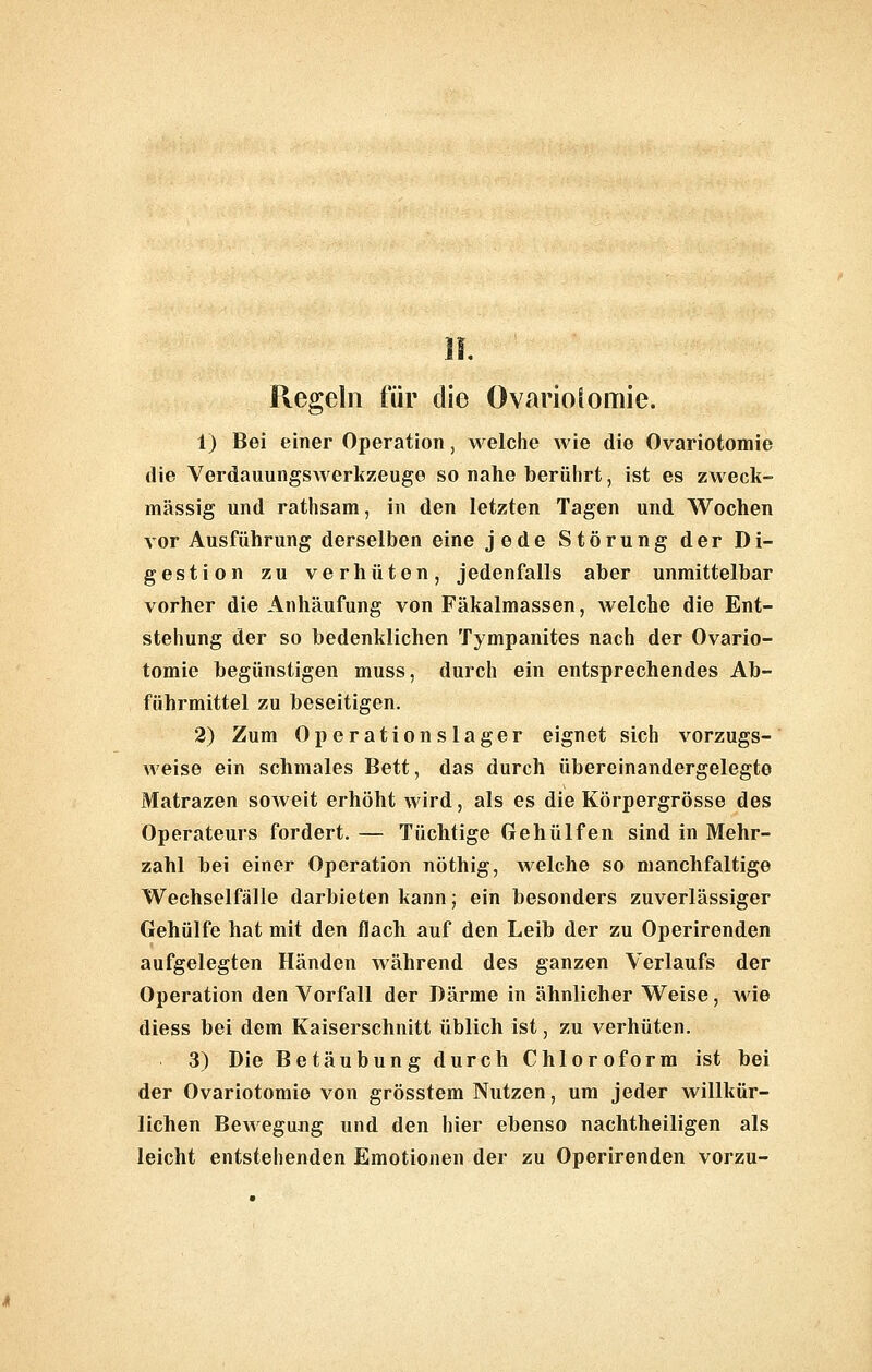 Regeln für die OvarioSomie. 1) Bei einer Operation, welche wie die Ovariotomie die VerdauungsAverkzeuge so nahe berührt, ist es zweck- mässig und rathsam, in den letzten Tagen und Wochen vor Ausführung derselben eine jede Störung der Di- gestion zu verhüten, jedenfalls aber unmittelbar vorher die Anhäufung von Fäkalmassen, welche die Ent- stehung der so bedenklichen Tympanites nach der Ovario- tomie begünstigen muss, durch ein entsprechendes Ab- führmittel zu beseitigen. 2) Zum Operationslager eignet sich vorzugs- weise ein schmales Bett, das durch übereinandergelegte Matrazen soweit erhöht wird, als es die Körpergrösse des Operateurs fordert. — Tüchtige Gehülfen sind in Mehr- zahl bei einer Operation nöthig, welche so manchfaltige Wechselfälle darbieten kann; ein besonders zuverlässiger Gehülfe hat mit den flach auf den Leib der zu Operirenden aufgelegten Händen während des ganzen Verlaufs der Operation den Vorfall der Därme in ähnlicher Weise, wie diess bei dem Kaiserschnitt üblich ist, zu verhüten. 3) Die Betäubung durch Chloroform ist bei der Ovariotomie von grösstem Nutzen, um jeder willkür- lichen Bewegung und den hier ebenso nachtheiligen als leicht entstehenden Emotionen der zu Operirenden vorzu-