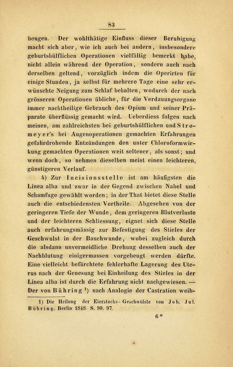 beugen. Der wohlthätige Einfluss dieser Beruhigung macht sich aber, wie ich auch bei andern, insbesondere geburtshülflichen Operationen vielfältig bemerkt habe, nicht allein während der Operation, sondern auch nach derselben geltend, vorzüglich indem die Operirten für einige Stunden, ja selbst für mehrere Tage eine sehr er- wünschte Neigung zum Schlaf behalten, wodurch der nach grösseren Operationen übliche, für die Verdauungsorgane immer nachtheilige Gebrauch des Opium und seiner Prä- parate überflüssig gemacht wird. Ueberdiess folgen nach meinen, am zahlreichsten bei geburtshülflichen undStro- meyer's bei Augenoperationen gemachten Erfahrungen gefahrdrohende Entzündungen den unter Chloroformwir- kung gemachten Operationen weit seltener, als sonst; und wenn doch, so nehmen dieselben meist einen leichteren, günstigeren Verlauf. 4) Zur Incisionsstelle ist am häufigsten die Linea alba und zwar in der Gegend zwischen Nabel und Schamfuge gewählt worden; in der That bietet diese Stelle auch die entschiedensten Vortheile. Abgesehen von der geringeren Tiefe der Wunde, dem geringeren Blutverluste und der leichteren Schliessung, eignet sich diese Stelle auch erfahrungsmässig zur Befestigung des Stieles der Geschwulst in der Bauchwunde, wobei zugleich durch die alsdann unvermeidliche Drehung desselben auch der Nachblutung einigermassen vorgebeugt werden dürfte. Eine vielleicht befürchtete fehlerhafte Lagerung des Ute- rus nach der Genesung bei Einheilung des Stieles in der Linea alba ist durch die Erfahrung nicht nachgewiesen. — Der von Bühring ^) nach Analogie der Castration weib- 1) Die Heilung der Eierstocks-Geschwülste von Joh. Jul. Bühring. Berlin 1848. S. 90. 97. 6*