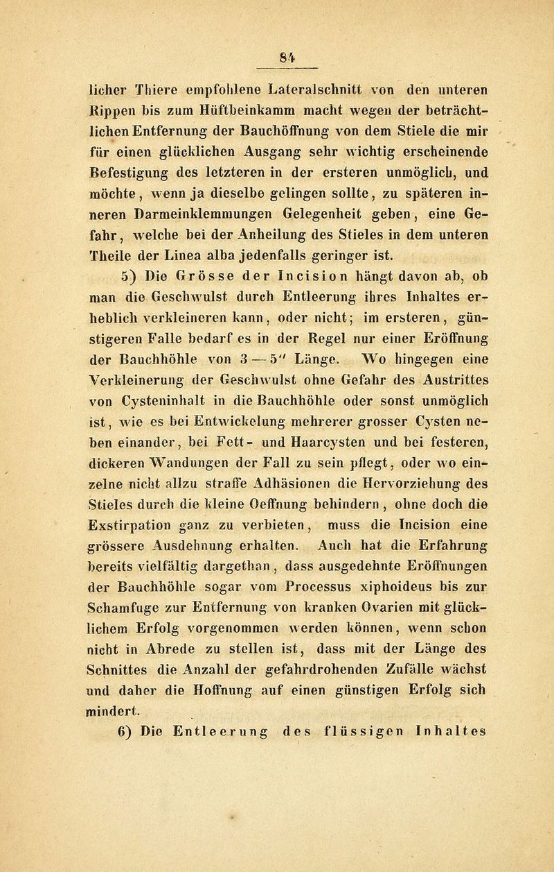 licher Tliiere empfohlene Lateralschnitt von den unteren Rippen bis zum Hüftbeinkamm macht wegen der beträcht- lichen Entfernung der Bauchöffnung von dem Stiele die mir für einen glücklichen Ausgang sehr wichtig erscheinende Befestigung des letzteren in der ersteren unmöglich, und möchte, Avenn ja dieselbe gelingen sollte, zu späteren in- neren Darmeinklemmungen Gelegenheit geben, eine Ge- fahr , welche bei der Anheilung des Stieles in dem unteren Theile der Linea alba jedenfalls geringer ist. 5) Die Grösse der Incision hängt davon ab, ob man die Geschwulst durch Entleerung ihres Inhaltes er- heblich verkleineren kann, oder nicht; im ersteren, gün- stigeren Falle bedarf es in der Regel nur einer Eröffnung der Bauchhöhle von 3 — 5 Länge. Wo hingegen eine Verkleinerung der Geschwulst ohne Gefahr des Austrittes von Cysteninhalt in die Bauchhöhle oder sonst unmöglich ist, wie es bei Entwickelung mehrerer grosser Cysten ne- ben einander, bei Fett- und Haarcysten und bei festeren, dickeren Wandungen der Fall zu sein pflegt, oder wo ein- zelne nicht allzu straffe Adhäsionen die Hervorziehung des Stieles durch die kleine Oeffnung behindern , ohne doch die Exstirpation ganz zu verbieten, muss die Incision eine grössere Ausdehnung erhalten. Auch hat die Erfahrung bereits vielfältig dargethan , dass ausgedehnte Eröffnungen der Bauchhöhle sogar vom Processus xiphoideus bis zur Schamfuge zur Entfernung von kranken Ovarien mit glück- lichem Erfolg vorgenommen w erden können, wenn schon nicht in Abrede zu stellen ist, dass mit der Länge des Schnittes die Anzahl der gefahrdrohenden Zufälle wächst und daher die Hoffnung auf einen günstigen Erfolg sich mindert. 6) Die Entleerung des flüssigen Inhaltes