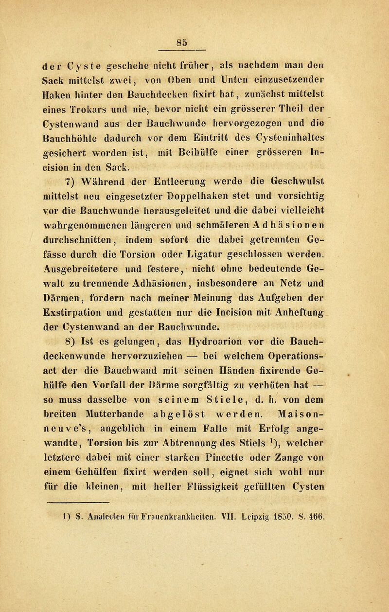 der C^'ste geschehe nicht früher, als nachdem man den Sack mittelst zwei, von Oben und Unten einzusetzender Haken hinter den Bauchdecken fixirt hat, zunächst mittelst eines Trokars und nie, bevor nicht ein grösserer Theil der Cystenwand aus der Bauchwunde hervorgezogen und die Bauchhöhle dadurch vor dem Eintritt des Cysteninhaltes gesichert worden ist, mit Beihülfe einer grösseren In- cision in den Sack. 7) Während der Entleerung werde die Geschwulst mittelst neu eingesetzter Doppelhaken stet und vorsichtig vor die Bauchwunde herausgeleitet und die dabei vielleicht wahrgenommenen längeren und schmäleren Adhäsionen durchschnitten, indem sofort die dabei getrennten Ge- fässe durch die Torsion oder Ligatur geschlossen werden. Ausgebreitetero und festere, nicht ohne bedeutende Ge- walt zu trennende Adhäsionen , insbesondere an Netz und Därmen, fordern nach meiner Meinung das Aufgeben der Exstirpation und gestatten nur die Incision mit Anheftung der Cystenwand an der Bauchwunde. 8) Ist es gelungen, das Hydroarion vor die Bauch- deckenwunde hervorzuziehen — bei welchem Operations- act der die Bauchwand mit seinen Händen fixirende Ge- hülfe den Vorfall der Därme sorgfältig zu verhüten hat — so muss dasselbe von seinem Stiele, d. h. von dem breiten Mutterbande abgelöst werden. Maison- ne u v e's , angeblich in einem Falle mit Erfolg ange- wandte, Torsion bis zur Abtrennung des Stiels ^), welcher letztere dabei mit einer starken Pincette oder Zange von einem Gehülfen fixirt werden soll, eignet sich wohl nur für die kleinen, mit heller Flüssigkeit gefüllten Cysten 1) S. Analecteii für Frauenkrankheiten. VII. Leipiiig 18.50. S. 466.