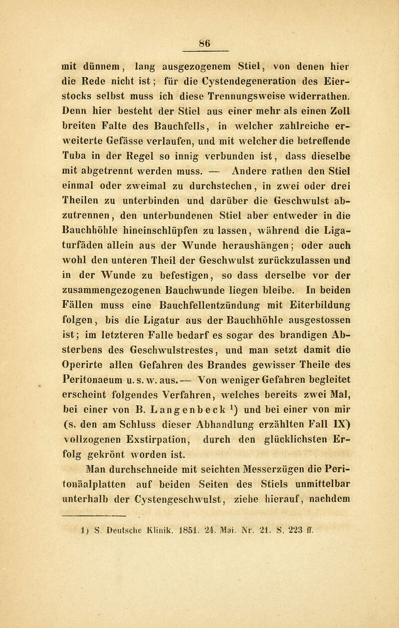 mit dünnem, lang ausgezogenem Stiel, von denen hier die Rede nicht ist; für die Cystendegeneration des Eier- stocks selbst muss ich diese Trennungsweise widerrathen. Denn hier besteht der Stiel aus einer mehr als einen Zoll breiten Falte des Bauchfells, in welcher zahlreiche er- weiterte Gefässe verlaufen, und mit welcher die betreffende Tuba in der Regel so innig verbunden ist, dass dieselbe mit abgetrennt werden muss. — Andere rathen den Stiel einmal oder zweimal zu durchstechen, in zwei oder drei Theilen zu unterbinden und darüber die Geschwulst ab- zutrennen , den unterbundenen Stiel aber entweder in die Bauchhöhle hineinschlüpfen zulassen, während die Liga- turfäden allein aus der Wunde heraushängen; oder auch wohl den unteren Theil der Geschwulst zurückzulassen und in der Wunde zu befestigen, so dass derselbe vor der zusammengezogenen Bauchwunde liegen bleibe. In beiden Fällen muss eine Bauchfellentzündung mit Eiterbildung folgen, bis die Ligatur aus der Bauchhöhle ausgestossen ist; im letzteren Falle bedarf es sogar des brandigen Ab- sterbens des Geschwulstrestes, und man setzt damit die Operirte allen Gefahren des Brandes gewisser Theile des Peritonaeum u. s. w. aus.— Von weniger Gefahren begleitet erscheint folgendes Verfahren, welches bereits zwei Mal, bei einer von B. Langenbeck ^) und bei einer von mir (s. den am Schluss dieser Abhandlung erzählten Fall IX) vollzogenen Exstirpation, durch den glücklichsten Er- folg gekrönt worden ist. Man durchschneide mit seichten Messerzügen die Peri- tonäalplatten auf beiden Seiten des Stiels unmittelbar unterhalb der Cystengeschwulst, ziehe hierauf, nachdem 1) S, Deutsche Klinik. 1851. 24. Mai. Nr. 21. S. 223 ff.
