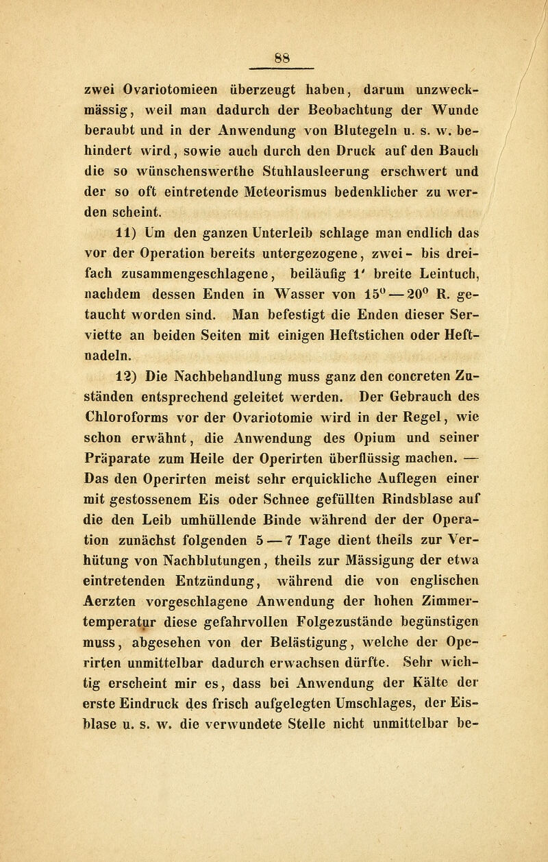 zwei Ovariotomieen überzeugt haben, darum unzvveck- mässig, weil man dadurch der Beobachtung der Wunde beraubt und in der Anwendung von Blutegeln u. s. \v. be- hindert wird, sowie auch durch den Druck auf den Bauch die so wünschenswerthe Stuhlausleerung erschwert und der so oft eintretende Meteorismus bedenklicher zu wer- den scheint. 11) Um den ganzen Unterleib schlage man endlich das vor der Operation bereits untergezogene, zwei - bis drei- fach zusammengeschlagene, beiläufig i' breite Leintuch, nachdem dessen Enden in Wasser von 15 — 20 R. ge- taucht worden sind. Man befestigt die Enden dieser Ser- viette an beiden Seiten mit einigen Heftstichen oder Heft- nadeln. 1,2) Die Nachbehandlung muss ganz den concreten Zu- ständen entsprechend geleitet werden. Der Gebrauch des Chloroforms vor der Ovariotomie wird in der Regel, wie schon erwähnt, die Anwendung des Opium und seiner Präparate zum Heile der Operirten überflüssig machen. — Das den Operirten meist sehr erquickliche Auflegen einer mit gestossenem Eis oder Schnee gefüllten Rindsblase auf die den Leib umhüllende Binde während der der Opera- tion zunächst folgenden 5 — 7 Tage dient theils zur Ver- hütung von Nachblutungen, theils zur Mässigung der etwa eintretenden Entzündung, Avährend die von englischen Aerzten vorgeschlagene Anwendung der hohen Zimmer- temperatur diese gefahrvollen Folgezustände begünstigen muss, abgesehen von der Belästigung, welche der Ope- rirten unmittelbar dadurch erwachsen dürfte. Sehr wich- tig erscheint mir es, dass bei Anwendung der Kälte der erste Eindruck des frisch aufgelegten Umschlages, der Eis- blase u. s. w. die verwundete Stelle nicht unmittelbar be-