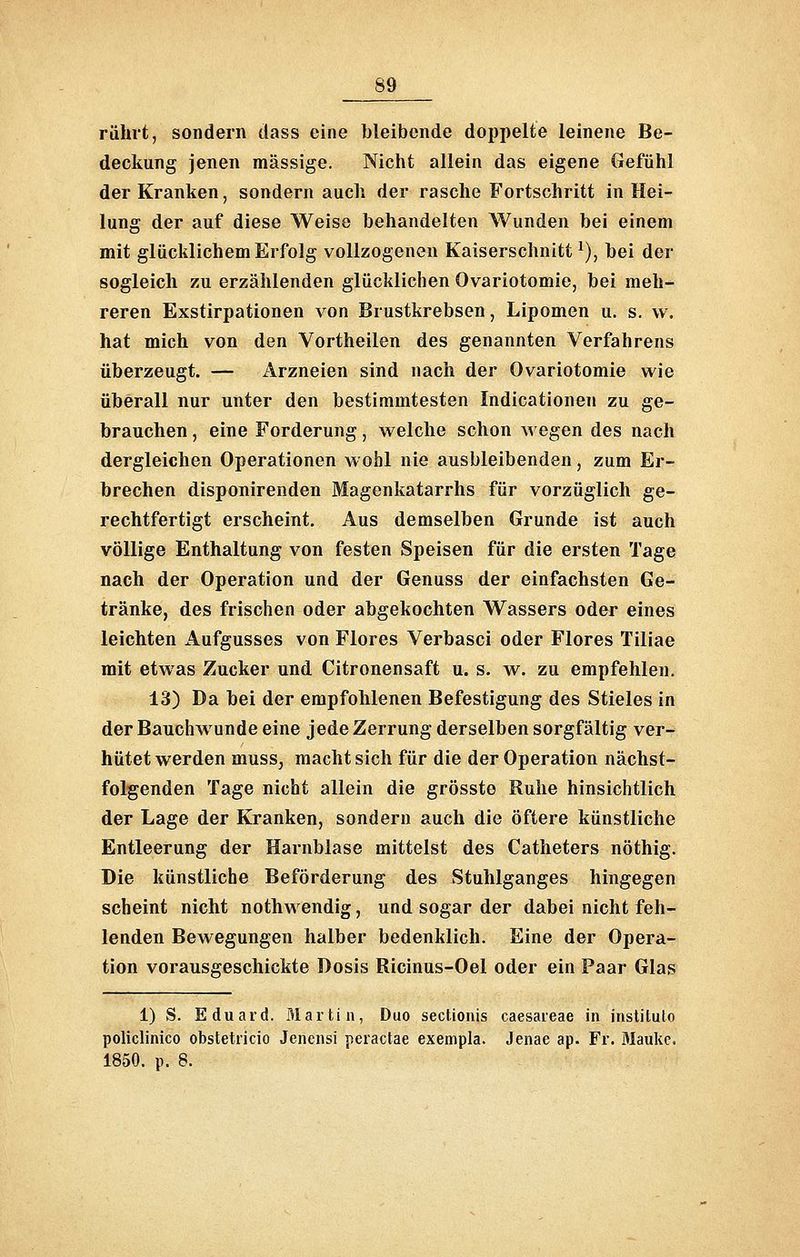 rührt, sondern dass eine bleibende doppelte leinene Be- deckung jenen massige. Nicht allein das eigene Gefühl der Kranken, sondern auch der rasche Fortschritt in Hei- lung der auf diese Weise behandelten Wunden bei einem mit glücklichem Erfolg vollzogenen Kaiserschnitt^), bei der sogleich zu erzählenden glücklichen Ovariotomie, bei meh- reren Exstirpationen von Brustkrebsen, Lipomen u. s. w. hat mich von den Vortheilen des genannten Verfahrens überzeugt. — Arzneien sind nach der Ovariotomie wie überall nur unter den bestimmtesten Indicationen zu ge- brauchen , eine Forderung, vi^elche schon wegen des nach dergleichen Operationen wohl nie ausbleibenden, zum Er- brechen disponirenden Magenkatarrhs für vorzüglich ge- rechtfertigt erscheint. Aus demselben Grunde ist auch völlige Enthaltung von festen Speisen für die ersten Tage nach der Operation und der Genuss der einfachsten Ge- tränke, des frischen oder abgekochten Wassers oder eines leichten Aufgusses von Flores Verbasci oder Flores Tiliae mit etwas Zucker und Citronensaft u. s. w. zu empfehlen. 13) Da bei der empfohlenen Befestigung des Stieles in der Bauchwunde eine jede Zerrung derselben sorgfältig ver- hütet werden muss, macht sich für die der Operation nächst- folgenden Tage nicht allein die grösste Ruhe hinsichtlich der Lage der Kranken, sondern auch die öftere künstliche Entleerung der Harnblase mittelst des Catheters nöthig. Die künstliche Beförderung des Stuhlganges hingegen scheint nicht nothwendig, und sogar der dabei nicht feh- lenden Bewegungen halber bedenklich. Eine der Opera- tion vorausgeschickte Dosis Ricinus-Oel oder ein Paar Glas 1) S. Eduard. Martin, Duo sectiouis caesaieae in institulo policlinico obstetricio Jencnsi peractae exempla. Jenae ap. Fr. Mauke. 1850. p. 8.