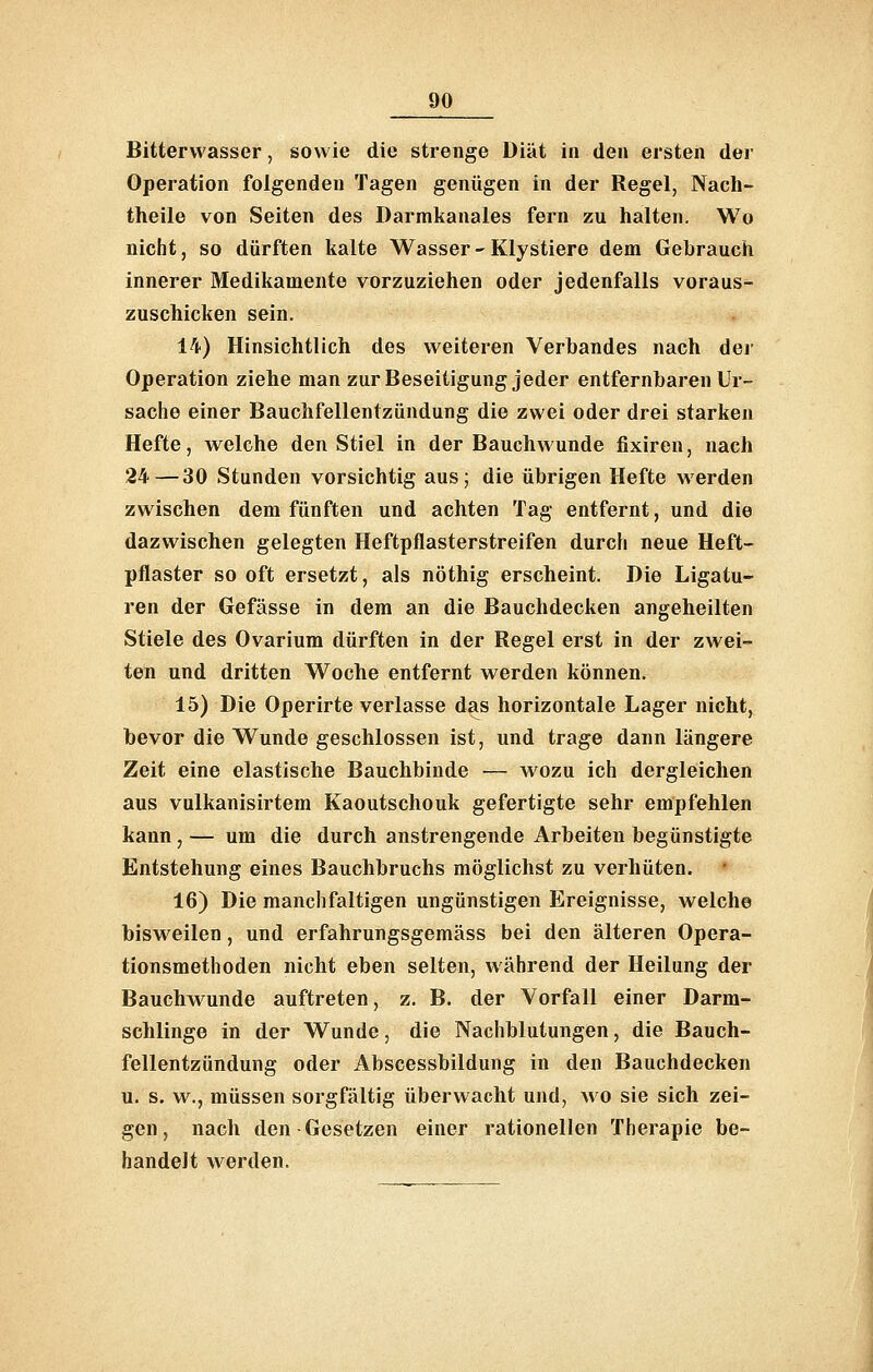 Bitterwasser, sowie die strenge Diät in den ersten der Operation folgenden Tagen genügen in der Regel, Nach- theile von Seiten des Darmkanales fern zu halten. Wo nicht, so dürften kalte Wasser - Klystiere dem Gebrauch innerer Medikamente vorzuziehen oder jedenfalls voraus- zuschicken sein. 14) Hinsichtlich des weiteren Verbandes nach der Operation ziehe man zur Beseitigung jeder entfernbaren Ur- sache einer Bauchfellentzündung die zwei oder drei starken Hefte, welche den Stiel in der Bauchwunde fixiren, nach 24—30 Stunden vorsichtig aus; die übrigen Hefte werden zwischen dem fünften und achten Tag entfernt, und die dazwischen gelegten Heftpflasterstreifen durch neue Heft- pflaster so oft ersetzt, als nöthig erscheint. Die Ligatu- ren der Gefässe in dem an die Bauchdecken angeheilten Stiele des Ovarium dürften in der Regel erst in der zwei- ten und dritten Woche entfernt werden können. 15) Die Operirte verlasse das horizontale Lager nicht, bevor die Wunde geschlossen ist, und trage dann längere Zeit eine elastische Bauchbinde — wozu ich dergleichen aus vulkanisirtem Kaoutschouk gefertigte sehr empfehlen kann , — um die durch anstrengende Arbeiten begünstigte Entstehung eines Bauchbruchs möglichst zu verhüten. 16) Die manchfaltigen ungünstigen Ereignisse, welch© bisweilen, und erfahrungsgemäss bei den älteren Opera- tionsmethoden nicht eben selten, während der Heilung der Bauchwunde auftreten, z. B. der Vorfall einer Darm- schlinge in der Wunde, die Nachblutungen, die Bauch- fellentzündung oder Abscessbildung in den Bauchdecken u. s. w., müssen sorgfältig überwacht und, avo sie sich zei- gen , nach den Gesetzen einer rationellen Therapie be- handelt werden.