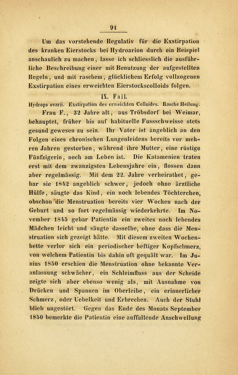 Um das vorstehende Regulativ für die Exstirpation des kranken Eierstocks bei Hydroarion durch ein Beispiel anschaulich zu machen, lasse ich schliesslich die ausführ- liche Beschreibung einer mit Benutzung der aufgestellten Regeln, und mit raschem, glücklichem Erfolg vollzogenen Exstirpation eines erweichten Eierstockscolloids folgen. IX. Fall. Hydrops ovarii. Exstirpation des enveicliten Colloides. Rasche Heilung. Frau F., 32 Jahre alt, aus Tröbsdorf bei Weimar, behauptet, früher bis auf habituelle Fussschweisse stets gesund gewesen zu sein. Ihr Vater ist angeblich an den Folgen eines chronischen Lungenleidens bereits vor meh- ren Jahren gestorben, während ihre Mutter, eine rüstige Fünfzigerin, noch am Leben ist. Die Katamenien traten erst mit dem zwanzigsten Lebensjahre ein, flössen dann aber regelmässig. Mit dem 22. Jahre verheirathet, ge- bar sie 1842 angeblich schwer, jedoch ohne ärztliche Hülfe, säugte das Kind, ein noch lebendes Töchterchen, obschon 'die Menstruation bereits vier Wochen nach der Geburt und so fort regelmässig wiederkehrte. Im No- vember 1845 gebar Patientin ein zweites noch lebendes Mädchen leicht und säugte dasselbe, ohne dass die Men- struation sich gezeigt hätte. Mit diesem zweiten Wochen- bette verlor sich ein periodischer heftiger Kopfschmerz, von welchem Patientin bis dahin oft gequält war. Im Ju- nius 1850 erschien die Menstruation ohne bekannte Ver- anlassung schwächer, ein Schleimfluss aus der Scheide zeigte sich aber ebenso wenig als, mit Ausnahme von Drücken und Spannen im Oberleibe, ein erinnerlicher Schmerz, oder üebelkeit und Erbrechen. Auch der Stuhl blieb ungestört. Gegen das Ende des Monats September 1850 bemerkte die Patientin eine auffallende Anschwellung