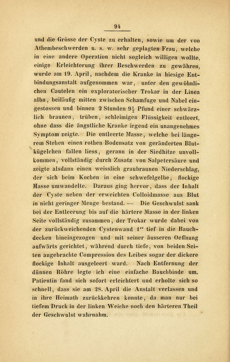 und die Grösse der Cyste zu erhalten, sowie um der von Athembeschwerden u. s. w. sehr geplagten Frau, welche in eine andere Operation nicht sogleich willigen wollte, einige Erleichterung ihrer Beschwerden zu gewähren, wurde am 19. April, nachdem die Kranke in hiesige Ent- bindungsanstalt aufgenommen war, unter den gewöhnli- chen Cautelen ein exploratorischer Trokar in der Linea alba, beiläufig mitten zwischen Schamfuge und Nabel ein- gestossen und binnen 2 Stunden 9i Pfund einer schwärz- lich braunen, trüben, schleimigen Flüssigkeit entleert, ohne dass die ängstliche Kranke irgend ein unangenehmes Symptom zeigte. Die entleerte Masse, welche bei länge- rem Stehen einen rothen Bodensatz von geränderten Blut- kügelchen fallen iiess, gerann in der Siedhitze unvoll- kommen, vollständig durch Zusatz von Salpetersäure und zeigte alsdann einen weisslich graubraunen Niederschlag, der sich beim Kochen in eine schwefelgelbe, flockige Masse umwandelte. Daraus ging hervor, dass der Inhalt der Cyste neben der erweichten Colloidmasse aus Blut in nicht geringer Menge bestand. — Die Geschwulst sank bei der Entleerung bis auf die härtere Masse in der linken Seite vollständig zusammen, der Trokar wurde dabei von der zurückweichenden Cysten wand 1 tief in die Bauch- decken hineingezogen und mit seiner äusseren Oefi'nung aufwärts gerichtet, während durch tiefe, von beiden Sei- ten angebrachte Compression des Leibes sogar der dickere flockige Inhalt ausgeleert ward. Nach Entfernung der dünnen Röhre legte ich eine einfache Bauchbinde um. Patientin fand sich sofort erleichtert und erholte sich so schnell, dass sie am 28. April die Anstalt verlassen und in ihre Heimath zurückkehren konnte, da man nur bei tiefem Druck in der linken Weiche noch den härteren Theil der Geschwulst wahrnahm.