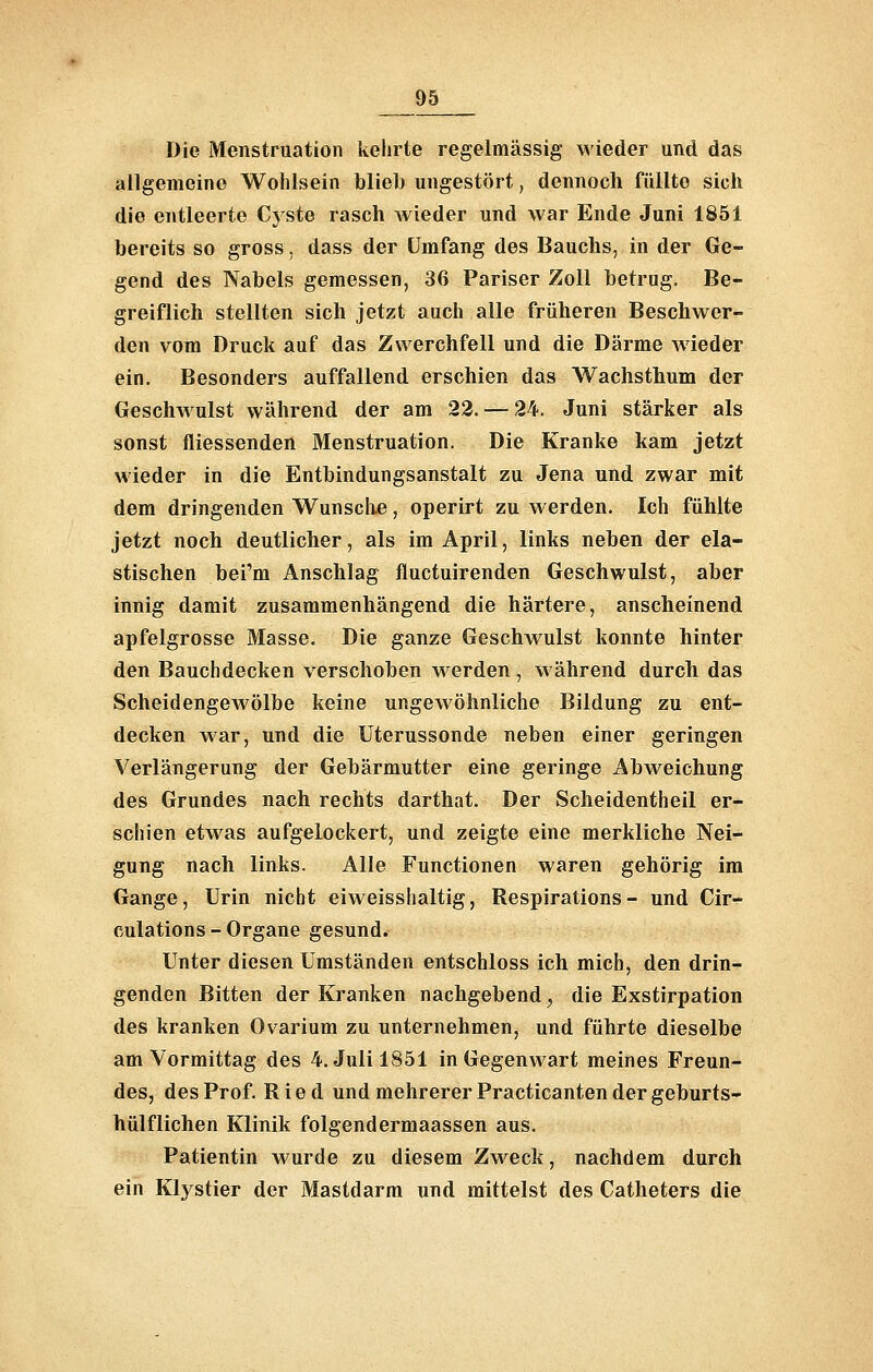 Die Menstruation kehrte regelmässig wieder und das allgemeine Wohlsein blieb ungestört, dennoch füllte sich die entleerte Cyste rasch wieder und war Ende Juni 1851 bereits so gross, dass der Umfang des Bauchs, in der Ge- gend des Nabels gemessen, 36 Pariser Zoll betrug. Be- greiflich stellten sich jetzt auch alle früheren Beschwer- den vom Druck auf das Zwerchfell und die Därme wieder ein. Besonders auffallend erschien das Wachsthum der Gesclnvulst während der am 23. — 24. Juni stärker als sonst fliessenden Menstruation. Die Kranke kam jetzt wieder in die Entbindungsanstalt zu Jena und zwar mit dem dringenden Wunsch.e, operirt zu werden. Ich fühlte jetzt noch deutlicher, als im April, links neben der ela- stischen bei'm Anschlag fluctuirenden Geschwulst, aber innig damit zusammenhängend die härtere, anscheinend apfelgrosse Masse. Die ganze Geschwulst konnte hinter den Bauch decken verschoben werden , während durch das Scheidengewölbe keine ungewöhnliche Bildung zu ent- decken war, und die Uterussonde neben einer geringen Verlängerung der Gebärmutter eine geringe Abweichung des Grundes nach rechts darthat. Der Scheidentheil er- schien etwas aufgelockert, und zeigte eine merkliche Nei- gung nach links. Alle Functionen waren gehörig im Gange, Urin nicht eiweisshaltig, Respirations- und Cir- culations - Organe gesund. Unter diesen Umständen entschloss ich mich, den drin- genden Bitten der Kranken nachgebend, die Exstirpation des kranken Ovarium zu unternehmen, und führte dieselbe am Vormittag des 4. Juli 1851 in Gegenwart meines Freun- des, des Prof. Ried und mehrerer Practicanten der geburts- hülfliehen Klinik folgendermaassen aus. Patientin wurde zu diesem Zweck, nachdem durch ein Klystier der Mastdarm und mittelst des Catheters die