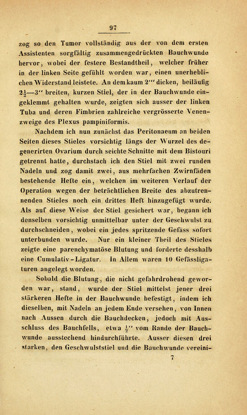 zog so den Tumor vollständig aus der von dem ersten Assistenten sorgfältig zusammengedrückten Bauchwundo hervor, wobei der festere Bestandtheil, welcher früher in der linken Seite gefühlt worden war, einen unerhebli- chen Widerstand leistete. An dem kaum 2' dicken, beiläufig 2i—3 breiten, kurzen Stiel, der in der Bauchwunde ein- geklemmt gehalten Avurde, zeigten sich ausser der linken Tuba und deren Fimbrien zahlreiche vergrösserte Venen- zweige des Plexus pampiniformis. Nachdem ich nun zunächst das Peritonaeum an beiden Seiten dieses Stieles vorsichtig längs der Wurzel des de- generirten Ovarium durch seichte Schnitte mit dem Bistouri getrennt hatte, durchstach ich den Stiel mit zwei runden Nadeln und zog damit zwei, aus mehrfachen Zwirnfäden bestehende Hefte ein, welchen im weiteren Verlauf der Operation wegen der beträchtlichen Breite des abzutren- nenden Stieles noch ein drittes Heft hinzugefügt wurde. Als auf diese Weise der Stiel gesichert war, begann ich denselben vorsichtig unmittelbar unter der Geschwulst zu durchschneiden, wobei ein jedes spritzende Gefäss sofort unterbunden wurde. Nur ein kleiner Tbeil des Stieles zeigte eine parenchymatöse Blutung und forderte desshalb eine Cumulativ-Ligatur. In Allem waren 10 Gefässliga- turen angelegt worden. Sobald die Blutung, die nicht gefahrdrohend gewor- den war, stand, wurde der Stiel mittelst jener drei stärkeren Hefte in der Bauchwunde befestigt, indem ich dieselben, mit Nadeln an jedem Ende versehen , von Innen nach Aussen durch die Bauchdecken, jedoch mit Aus- schluss des Bauchfells, etwa l vom Rande der Bauch- wunde ausstechend hindurchführte. Ausser diesen drei starken, den Geschwulststiel und die Bauchwundo vereini- 7