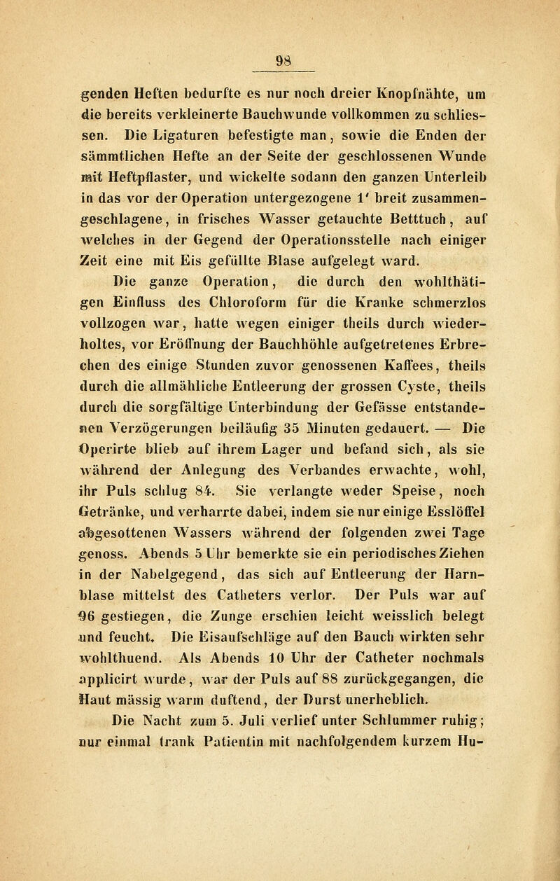 genden Heften bedurfte es nur noch dreier Knopfnähte, um die bereits verkleinerte Bauchvvunde vollkommen zu schlies- sen. Die Ligaturen befestigte man, sowie die Enden der sämratlichen Hefte an der Seite der geschlossenen Wunde mit Heftpflaster, und wickelte sodann den ganzen Unterleib in das vor der Operation untergezogene 1' breit zusammen- geschlagene , in frisches Wasser getauchte Betttuch, auf welches in der Gegend der Operationsstelle nach einiger Zeit eine mit Eis gefüllte Blase aufgelegt ward. Die ganze Operation, die durch den wohlthäti- gen Einfluss des Chloroform für die Kranke schmerzlos vollzogen war, hatte wegen einiger theils durch wieder- holtes, vor ErötTnung der Bauchhöhle aufgetretenes Erbre- chen des einige Stunden zuvor genossenen Kaffees, theils durch die allmähliche Entleerung der grossen Cyste, theils durch die sorgfältige Unterbindung der Gefässe entstande- nen Verzögerungen beiläufig 35 Minuten gedauert. — Die Operirte blieb auf ihrem Lager und befand sich, als sie während der Anlegung des Verbandes erwachte, wohl, ihr Puls schlug 84. Sie verlangte weder Speise, noch Getränke, und verharrte dabei, indem sie nur einige Esslöffel abgesottenen Wassers Avährend der folgenden zwei Tage genoss. Abends 5 Uhr bemerkte sie ein periodisches Ziehen in der Nabelgegend, das sich auf Entleerung der Harn- blase mittelst des Catheters verlor. Der Puls war auf ^6 gestiegen, die Zunge erschien leicht weisslich belegt und feucht. Die Eisaufsehläge auf den Bauch wirkten sehr wohlthuend. Als Abends 10 Uhr der Catheter nochmals applicirt wurde, war der Puls auf 88 zurückgegangen, die Haut massig warm duftend, der Durst unerheblich. Die Nacht zum 5. Juli verlief unter Schlummer ruhig; nur einmal Irank Patientin mit nachfolgendem kurzem Hu-