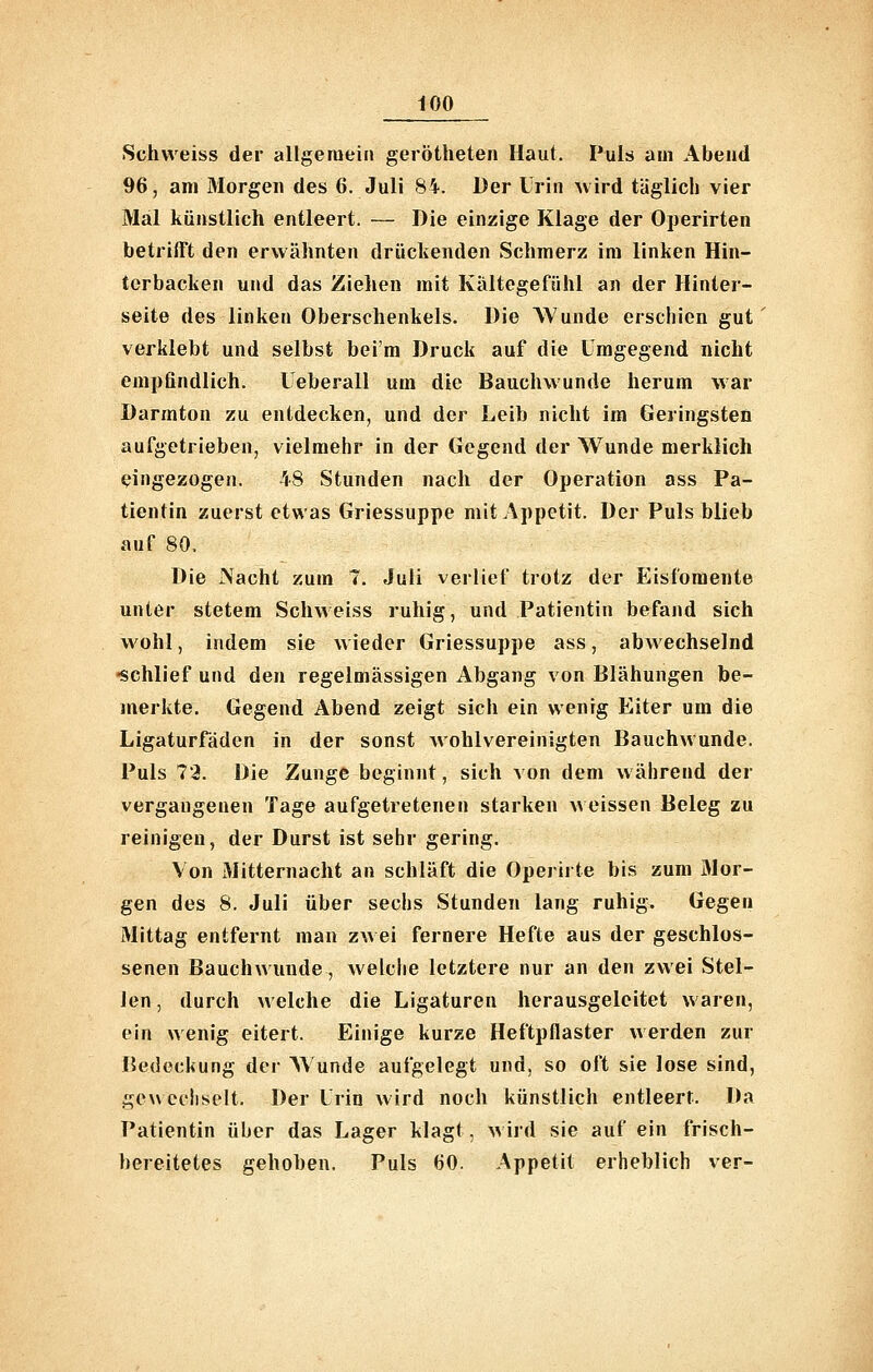 Schvveiss der allgemein gerötheten Haut. Puls am Abend 96, am Morgen des 6. Juli 84. Der Irin uird täglich vier Mal künstlich entleert. — Die einzige Klage der Operirten betrifft den erwähnten drückenden Schmerz im linken Hin- terbacken und das Ziehen mit Kältegefühl an der Hinter- seite des linken Oberschenkels. Die Wunde erschien gut verklebt und selbst beim Druck auf die Umgegend nicht empfindlich. üeberall um die Bauchwunde herum war Darmton zu entdecken, und der Leib nicht im Geringsten aufgetrieben, vielmehr in der Gegend der Wunde merklich eingezogen. 48 Stunden nach der Operation ass Pa- tientin zuerst etwas Griessuppe mit Appetit. Der Puls blieb auf 80. Die Nacht zum 7. Juli verlief trotz der Eisfomente unter stetem Schweiss ruhig, und Patientin befand sich wohl, indem sie wieder Griessuppe ass, abwechselnd •schlief und den regelmässigen Abgang von Blähungen be- merkte. Gegend Abend zeigt sich ein wenig Eiter um die Ligaturfäden in der sonst wohlvereinigten Bauchwunde. Puls 73. Die Zunge beginnt, sich von dem während der vergangenen Tage aufgetretenen starken \\ eissen Beleg zu reinigen, der Durst ist sehr gering. Von Mitternacht an schläft die Operirte bis zum Mor- gen des 8. Juli über sechs Stunden lang ruhig. Gegen Mittag entfernt man zwei fernere Hefte aus der geschlos- senen Bauchwunde, welche letztere nur an den zwei Stel- len, durch welche die Ligaturen herausgelcitet waren, ein wenig eitert. Einige kurze Heftpflaster werden zur Bedeckung der A\'unde aufgelegt und, so oft sie lose sind, gewechselt. Der Irin wird noch künstlich entleert. Da Patientin über das Lager klagt, wird sie auf ein frisch- bereitetes gehoben. Puls 60. Appetit erheblich ver-