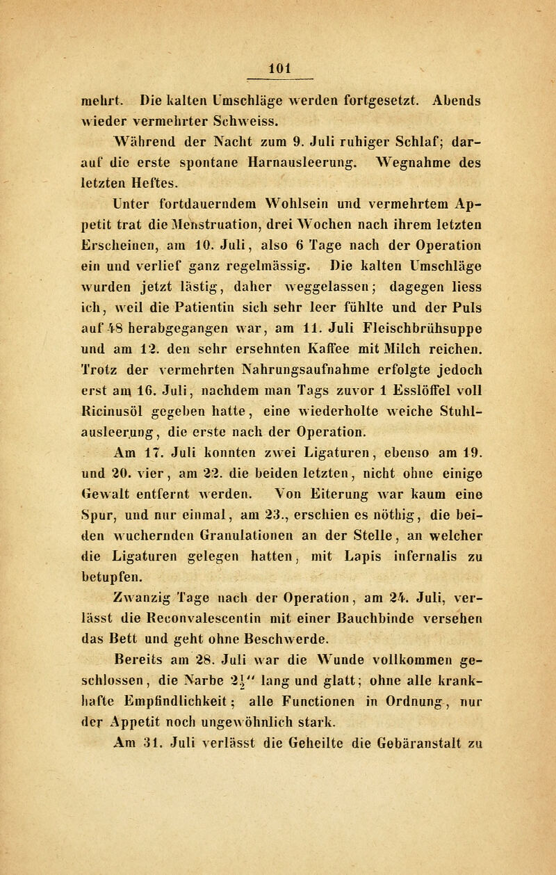 mehrt. Die kalten Umschläge werden fortgesetzt. Abends wieder vermelirter Schweiss. Während der Nacht zum 9. Juli ruhiger Schlaf; dar- auf die erste spontane Harnausleerung. Wegnahme des letzten Heftes. Unter fortdauerndem Wohlsein und vermehrtem Ap- petit trat die Menstruation, drei Wochen nach ihrem letzten Erscheinen, am 10. Juli, also 6 Tage nach der Operation ein und verlief ganz regelmässig. Die kalten Umschläge wurden jetzt lästig, daher weggelassen; dagegen liess ich, weil die Patientin sich sehr leer fühlte und der Puls auf 48 herabgegangen war, am 11. Juli Fleischbrühsuppe und am 12. den sehr ersehnten Kaffee mit Milch reichen. Trotz der vermehrten Nahrungsaufnahme erfolgte jedoch erst am 16. Juli, nachdem man Tags zuvor 1 Esslöffel voll Ricinusöl gegeben hatte, eine wiederholte weiche Stuhl- ausleerung, die erste nach der Operation. Am 17. Juli konnten zwei Ligaturen, ebenso am 19. und 20. vier, am 22. die beiden letzten, nicht ohne einige Gewalt entfernt werden. Von Eiterung Avar kaum eine Spur, und nur einmal, am 23., erschien es nöthig, die bei- den wuchernden Granulationen an der Stelle, an welcher die Ligaturen gelegen hatten, mit Lapis infernalis zu betupfen. Zwanzig Tage nach der Operation, am 24. Juli, ver- lässt die Reconvalescentin mit einer Bauchbinde versehen das Bett und geht ohne Beschwerde. Bereits am 28. Juli war die Wunde vollkommen ge- schlossen, die Narbe 2\ lang und glatt; ohne alle krank- hafte Empfindlichkeit; alle Functionen in Ordnung, nur der Appetit noch ungewöhnlich stark. Am 31. Juli verlässt die Geheilte die Gebäranstait zu