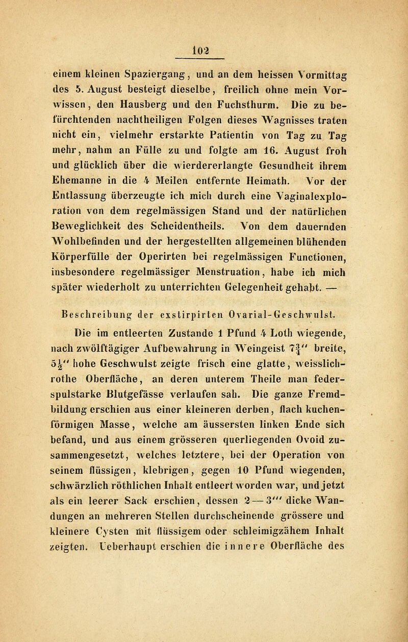 103 einem kleinen Spaziergang, und an dem heissen Vormittag des 5. August besteigt dieselbe, freilicli ohne mein Vor- wissen , den Hausberg und den Fuchsthurm. Die zu be- fürchtenden nachtheiligen Folgen dieses Wagnisses traten nicht ein, vielmehr erstarkte Patientin von Tag zu Tag mehr, nahm an Fülle zu und folgte am 16. August froh und glücklich über die wierdererlangte Gesundheit ihrem Ehemanne in die 4 Meilen entfernte Heimath. Vor der Entlassung überzeugte ich mich durch eine Vaginalexplo- ration von dem regelmässigen Stand und der natürlichen Beweglichkeit des Scheidentheils. Von dem dauernden Wohlbefinden und der hergestellten allgemeinen blühenden Körperfülle der Operirten bei regelmässigen Functionen, insbesondere regelmässiger Menstruation, habe ich mich später wiederholt zu unterrichten Gelegenheit gehabt. — Beschreibung der exstirpirten Ovarial-Geschwulsl. Die im entleerten Zustande 1 Pfund 4 Loth wiegende, nach zwölftägiger Aufbewahrung in M^eingeist 7| breite, 5^ hohe Geschwulst zeigte frisch eine glatte, Aveisslich- rothe Oberfläche, an deren unterem Theile man feder- spulstarke Blutgefässe verlaufen sah. Die ganze Fremd- bildung erschien aus einer kleineren derben, flach kuchen- förmigen Masse, welche am äussersten linken Ende sich befand, und aus einem grösseren querliegenden Ovoid zu- sammengesetzt, welches letztere, bei der Operation von seinem flüssigen, klebrigen, gegen 10 Pfund wiegenden, schwärzlich röthlichen Inhalt entleert worden war, und jetzt als ein leerer Sack erschien, dessen 2 — 3' dicke Wan- dungen an mehreren Stellen durchscheinende grössere und kleinere Cysten mit flüssigem oder schleiraigzähem Inhalt zeigten. Ueberhaupt erschien die innere Oberfläche des