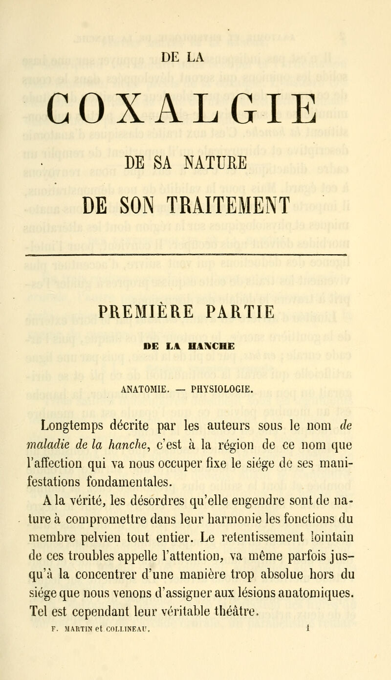 DE LA COXALGIE DE SA NATURE DE SON TRAITEMENT PREMIERE PARTIE DE LA HAI^CHE ANATOMIE. — PHYSIOLOGIE. Longtemps décrite par les auteurs sous le nom de maladie de la hanche^ c'est à la région de ce nom que l'affection qui va nous occuper fixe le siège de ses mani- festations fondamentales. A la vérité, les désordres qu'elle engendre sont de na- ture à compromettre dans leur harmonie les fonctions du membre pelvien tout entier. Le retentissement lointain de ces troubles appelle l'attention, va même parfois jus- qu'à la concentrer d'une manière trop absolue hors du siège que nous venons d'assigner aux lésions anatomiques. Tel est cependant leur véritable théâtre.