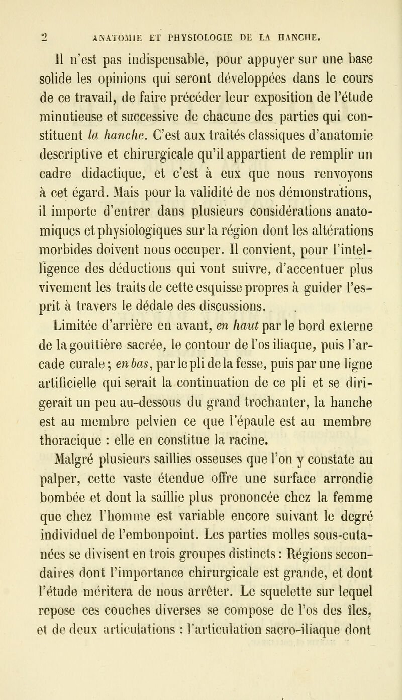 Il n'est pas indispensable, pour appuyer sur une base solide les opinions qui seront développées dans le cours de ce travail, de faire précéder leur exposition de l'étude minutieuse et successive de chacune des parties qui con- stituent la lia7îclie. C'est aux traités classiques d'anatomie descriptive et chirurgicale qu'il appartient de remplir un cadre didactique, et c'est à eux que nous renvoyons à cet égard. Mais pour la validité de nos démonstrations, il importe d'entrer dans plusieurs considérations anato- miques et physiologiques sur la région dont les altérations morbides doivent nous occuper. Il convient, pour l'intel- ligence des déductions qui vont suivre, d'accentuer plus vivement les traits de cette esquisse propres à guider l'es- prit à travers le dédale des discussions. Limitée d'arrière en avant, en haut par le bord externe de lagouitière sacrée, le contour de l'os iUaque, puis l'ar- cade curale ; en bas, parle pli de la fesse, puis par une ligne artificielle qui serait la continuation de ce pli et se diri- gerait un peu au-dessous du grand trochanter, la hanche est au membre pelvien ce que l'épaule est au membre thoracique : elle en constitue la racine. Malgré plusieurs sailUes osseuses que Ton y constate au palper, cette vaste étendue offre une surface arrondie bombée et dont la saillie plus prononcée chez la femme que chez l'homme est variable encore suivant le degré individuel de l'embonpoint. Les parties molles sous-cuta- nées se divisent en trois groupes distincts : Régions secon- daires dont l'importance chirurgicale est grande, et dont l'étude méritera de nous arrêter. Le squelette sur lequel repose ces couches diverses se compose de l'os des îles, et de deux articulations : l'articulation sacro-iliaque dont