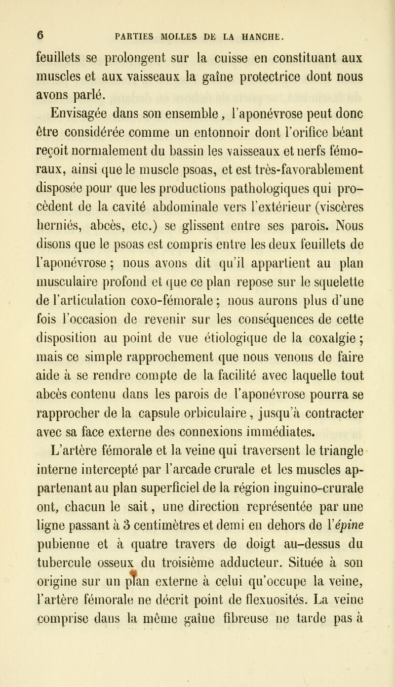 feuillets se prolongent sur la cuisse en constituant aux muscles et aux vaisseaux la gaine protectrice dont nous avons parlé. Envisagée dans son ensemble, l'aponévrose peut donc être considérée comme un entonnoir dont l'orifice béant reçoit normalement du bassin les vaisseaux et nerfs fémo- raux, ainsi que le muscle psoas, et est très-favorablement disposée pour que les productions pathologiques qui pro- cèdent de la cavité abdominale vers l'extérieur (viscères hernies, abcès, etc.) se glissent entre ses parois. Nous disons que le psoas est compris entre les deux feuillets de l'aponévrose ; nous avons dit qu'il appartient au plan musculaire profond et que ce plan repose sur le squelette de l'articulation coxo-fémorale ; nous aurons plus d'une fois l'occasion de revenir sur les conséquences de cette disposition au point de vue étiologique de la coxalgie ; mais ce simple rapprochement que nous venons de faire aide à se rendre compte de la facilité avec laquelle tout abcès contenu dans les parois de l'aponévrose pourra se rapprocher de la capsule orbiculaire, jusqu'à contracter avec sa face externe des connexions immédiates. L'artère fémorale et la veine qui traversent le triangle interne intercepté par l'arcade crurale et les muscles ap- partenant au plan superficiel de la région inguino-crurale ont, chacun le sait, une direction représentée par une ligne passant à 3 centimètres et demi en dehors de Vépine pubienne et à quatre travers de doigt au-dessus du tubercule osseux du troisième adducteur. Située à son origine sur un plan externe à celui qu'occupe la veine, l'artère fémorale ne décrit point de flexuosités. La veine comprise dans la même gaine fibreuse ne tarde pas à