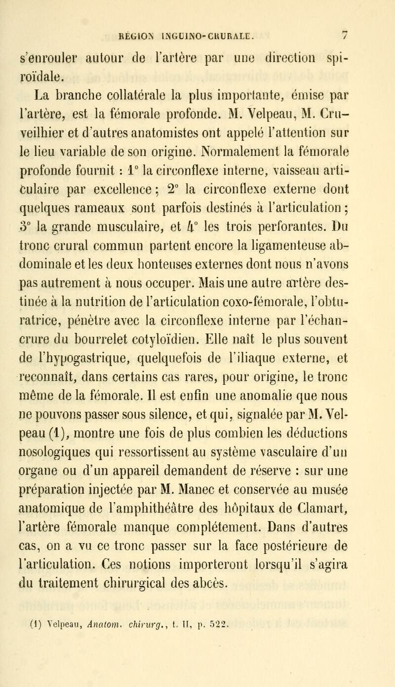 s'enrouler autour de l'artère par une direction spi- roïdale. La branche collatérale la plus importante, émise par lartère, est la fémorale profonde. M. Velpeau, M. Cru- veilhier et d'autres anatomistes ont appelé l'attention sur le lieu variable de son origine. Normalement la fémorale profonde fournit : 1° la circonflexe interne, vaisseau arti- culaire par excellence ; 2 la circonflexe externe dont quelques rameaux sont parfois destinés à l'articulation ; 5° la grande musculaire, et 4° les trois perforantes. Du tronc crural commun partent encore la ligamenteuse ab- dominale et les deux honteuses externes dont nous n'avons pas autrement à nous occuper. Mais une autre artère des- tinée à la nutrition de l'articulation coxo-fémorale, l'obtu- ratrice, pénètre avec la circonflexe interne par l'échan- crure du bourrelet cotyloïdien. Elle naît le plus souvent de l'hypogastrique, quelquefois de l'ihaque externe, et reconnaît, dans certains cas rares, pour origine, le tronc même de la fémorale. Il est enfin une anomalie que nous ne pouvons passer sous silence, et qui, signalée par M. Vel- peau (1), montre une fois de plus combien les déductions nosologiques qui ressortissent au système ^asculaire d'un organe ou d'un appareil demandent de réserve : sur une préparation injectée par M. Manec et conservée au musée anatomique de l'amphithéâtre des hôpitaux de Clamart, l'artère fémorale manque complètement. Dans d'autres cas, on a vu ce tronc passer sur la face postérieure de l'articulation. Ces notions importeront lorsqu'il s'agira du traitement chirurgical des abcès. (1) Velpeau, Anatom' chirurg., t. II, p. 522,