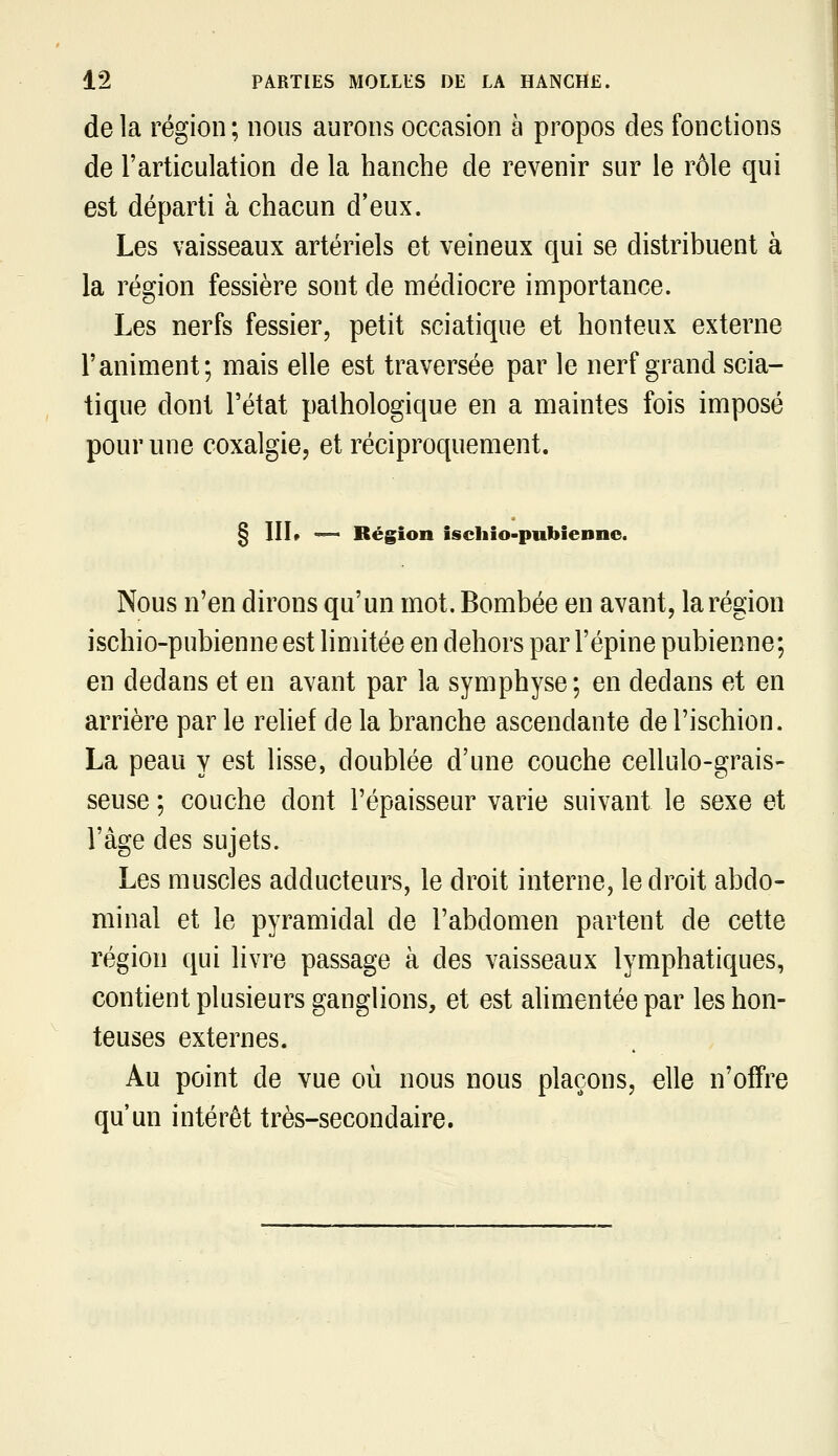 de la région ; nous aurons occasion à propos des fonctions de l'articulation de la hanche de revenir sur le rôle qui est départi à chacun d'eux. Les vaisseaux artériels et veineux qui se distribuent à la région fessière sont de médiocre importance. Les nerfs fessier, petit sciatique et honteux externe l'animent; mais elle est traversée par le nerf grand scia- tique dont l'état pathologique en a maintes fois imposé pour une coxalgie, et réciproquement. § IIL ^ Région ischio-pubiennc. Nous n'en dirons qu'un mot. Bombée en avant, la région ischio-pubienne est limitée en dehors par l'épine pubienne; en dedans et en avant par la symphyse ; en dedans et en arrière par le relief de la branche ascendante de l'ischion. La peau y est lisse, doublée d'une couche cellulo-grais- seuse ; couche dont l'épaisseur varie suivant le sexe et l'âge des sujets. Les muscles adducteurs, le droit interne, le droit abdo- minal et le pyramidal de l'abdomen partent de cette région qui livre passage à des vaisseaux lymphatiques, contient plusieurs ganglions, et est ahmentée par les hon- teuses externes. Au point de vue où nous nous plaçons, elle n'offre qu'un intérêt très-secondaire.