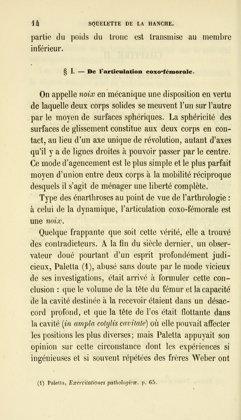 partie du poids du tronc est transmise au membre inférieur. § I. — De l'articulation coxo-fémorale. On appelle noix en mécanique une disposition en vertu de laquelle deux corps solides se meuvent l'un sur l'autre parle moyen de surfaces sphériques. La sphéricité des surfaces de glissement constitue aux deux corps en con- tact, au lieu d'un axe unique de révolution, autant d'axes qu'il y a de lignes droites à pouvoir passer par le centre. Ce mode d'agencement est le plus simple et le plus parfait moyen d'union entre deux corps à la mobilité réciproque desquels il s'agit de ménager une liberté complète. Type des énarthroses au point de vue de l'arthrologie : à celui de la dynamique, l'articulation coxo-fémorale est une noix. Quelque frappante que soit cette vérité, elle a trouvé des contradicteurs. A la fin du siècle dernier, un obser- vateur doué pourtant d'un esprit profondément judi- cieux, Paletta (1), abusé sans doute par le mode vicieux de ses investigations, était arrivé à formuler cette con- clusion : que le volume de la tête du fémur et la capacité de la cavité destinée à la recevoir étaient dans un désac- cord profond, et que la tête de l'os était flottante dans la cavité [in ampla cotylis cavitalé) où elle pouvait affecter les positions les plus diverses; mais Paletta appuyait son opinion sur cette circonstance dont les expériences si ingénieuses et si souvent répétées des frères Weber ont (1) Paletta, Eœercitationes pathologicWi p. 65,