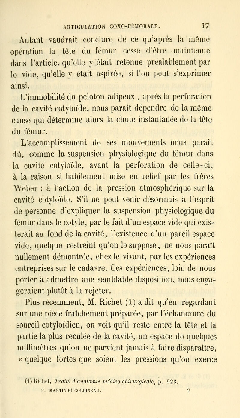 Autant vaudrait conclure de ce qu'après la môme opération la tête du fémur cesse d'être maintenue dans l'article, qu'elle y [était retenue préalablement par le vide, qu'elle y était aspirée, si l'on peut s'exprimer ainsi. L'immobilité du peloton adipeux , après la perforation de la cavité cotyloïde, nous paraît dépendre de la même cause qui détermine alors la chute instantanée de la tête du fémur. L'accomplissement de ses mouvements nous paraît dû, comme la suspension physiologique du fémur dans la cavité cotyloïde, avant la perforation de celle-ci, à la raison si habilement mise en relief par les frères Weber : à l'action de la pression atmosphérique sur la cavité cotyloïde. S'il ne peut venir désormais à l'esprit de personne d'expliquer la suspension physiologique du fémur dans le cotyle, par le fait d'un espace vide qui exis- terait au fond de la cavité, l'existence d'un pareil espace vide, quelque restreint qu'on le suppose, ne nous paraît nullement démontrée, chez le vivant, par les expériences entreprises sur le cadavre. Ces expériences, loin de nous porter à admettre une semblable disposition, nous enga- geraient plutôt à la rejeter. Plus récemment, M. Richet (1) a dit qu'en regardant sur une pièce fraîchement préparée, par l'échancrure du sourcil cotyloïdien, on voit qu'il reste entre la tête et la partie la plus reculée de la cavité, un espace de quelques miUimètres qu'on ne parvient jamais à faire disparaître, « quelque fortes que soient les pressions qu'on exerce (1) Richet, Traité d'anatomie médico-chirurgicale, p. 923, F. MARTIN et COLLINE AU, 2