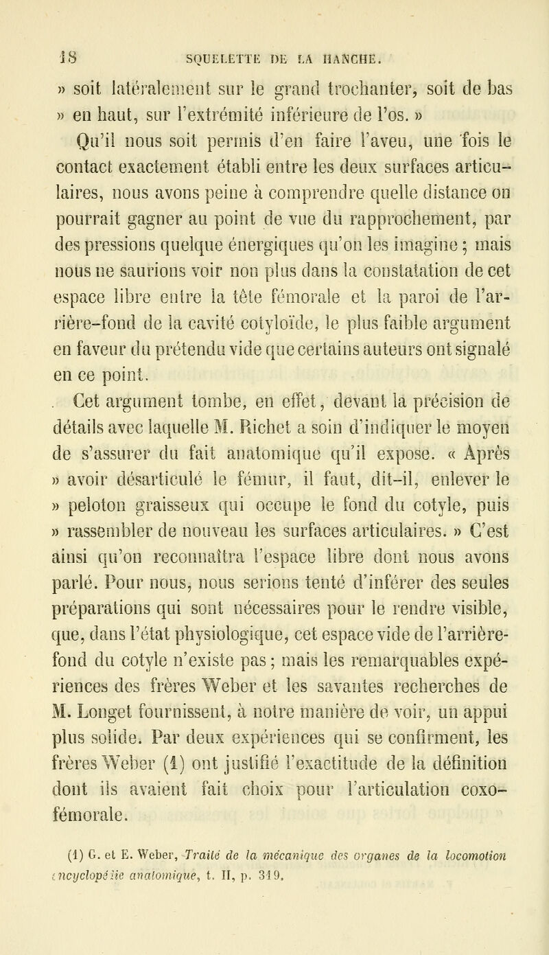 » soit latéralement sur le grand trochaiiier, soit de bas » en haut, sur l'extrémité inférieure de i'os. » Qu'il nous soit permis d'en faire l'aveu, une fois le contact exactement établi entre les deux surfaces articu- laires, nous avons peine à comprendre quelle distance on pourrait gagner au point de vue du rapprochement^ par des pressions quelque énergiques qu'on les imagine ; mais nous ne saurions voir non plus dans la constatation de cet espace libre entre la tête fémorale et la paroi de l'ar- rière-fond de la cavité cotyloïde, le plus faible argument en faveur du prétendu vide que certains auteurs ont signalé en ce point. . Cet argument tombe, en effet, devant la précision de détails avec laquelle M. Richet a soin d'indiquer le moyen de s'assurer du fait anatomique qu'il expose. « Après )) avoir désarticulé le fémur, il faut, dit-il, enlever le » peloton graisseux qui occupe le fond du cotyle, puis » rassembler de nouveau les surfaces articulaires. » C'est ainsi qu'on reconnaîtra l'espace libre dont nous avons parlé. Pour nous, nous serions tenté d'inférer des seules préparations qui sont nécessaires pour le rendre visible, que, dans l'état physiologique^ cet espace vide de l'arrière- fond du cotyle n'existe pas ; mais les remarquables expé- riences des frères Weber et les savantes recherches de M. Longet fournissent, à notre manière de voir, uii appui plus solide. Par deux expériences qui se confirment, les frères Weber (i) ont justifié l'exactitude de la définition dont ils avaient fait choix pour l'articulation coxo- fémorale. (1) G. et E. Weber, -Traité de la mécanique des organes de la locomotion (.ncyclopéne anatomique^ t. II, p. 319.