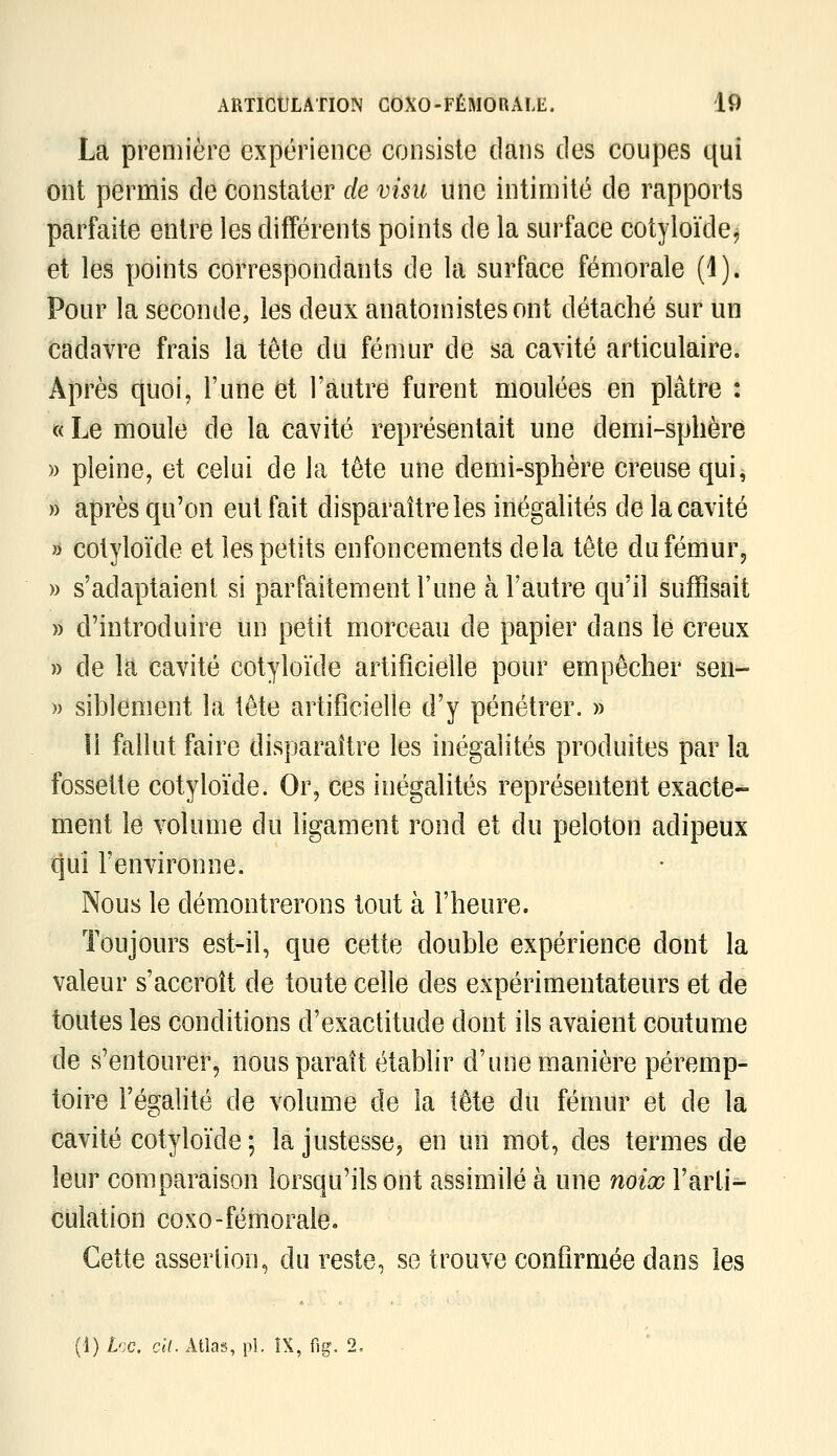 La première expérience consiste dans des coupes qui ont permis de constater de visu une intimité de rapports parfaite entre les difiFérents points de la surface cotyloïde, et les points correspondants de la surface fémorale (i). Pour la seconde, les deux anatomistesont détaché sur un cadavre frais la tête du fémur de sa cavité articulaire. Après quoi, l'une fet l'autre furent moulées en plâtre : «Le moule de la cavité représentait une demi-sphère )) pleine, et celui de la tête une demi-sphère creuse qui, » après qu'on eut fait disparaître les inégalités de la cavité >i cotyloïde et les petits enfoncements delà tête dufémur, » s'adaptaient si parfaitement l'une à l'autre qu'il suffisait » d'introduire un petit morceau de papier dans le creux » de la cavité cotyloïde artificielle pour empêcher seri- n siblement la tête artificielle d'y pénétrer. » îi fallut faire disparaître les inégalités produites par la fossette cotyloïde. Or, ces inégalités représentent exacte- ment le volume du Hgament rond et du peloton adipeux qui Fenvironne. Nous le démontrerons tout à l'heure. Toujours est-il, que cette double expérience dont la valeur s'accroît de toute celle des expérimentateurs et de toutes les conditions d'exactitude dont ils avaient coutume de s'entourer, nous paraît établir d'une manière péremp- toire l'égalité de volume de la iête du fémur et de la cavité cotyloïde ; la justesse, en un mot, des termes de leur comparaison lorsqu'ils ont assimilé à une noix l'arti- culation coxo-fémorale. Cette assertion, du reste, se trouve confirmée dans les (1) Lcc. cil. Atlas, pi. IX, fig. 2, .