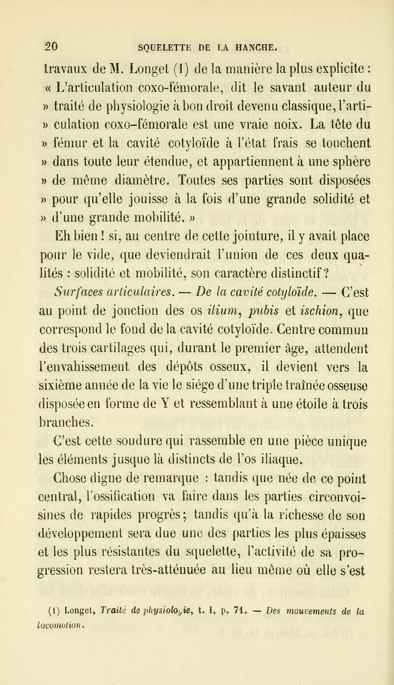 travaux de M. Longet (1) de la manière la plus explicite : « L'articulation coxo-fémorale, dit le savant auteur du » traité de physiologie à bon droit devenu classique, l'arti- » culation coxo-fémorale est une vraie noix. La tête du )) fémur et la cavité cotyloïde à l'état frais se touchent » dans toute leur étendue, et appartiennent à une sphère » de môme diamètre. Toutes ses parties sont disposées » pour qu'elle jouisse à la fois d'une grande solidité et » d'une grande mobilité. » Eh bien ! si, au centre de cette jointure, il y avait place pour le vide, que deviendrait l'union de ces deux qua- lités : solidité et mobihté, son caractère distinctif ? Surfaces articulaires. — De la cavité cotyloïde. — C'est au point de jonction des os ilium^ pubis et ischion, que correspond le fond delà cavité cotyloïde. Centre commun des trois cartilages qui, durant le premier âge, attendent l'envahissement des dépôts osseux, il devient vers la sixième année de la vie le siège d'une triple traînée osseuse disposée en forme de Y et ressemblant à une étoile à trois branches. C'est cette soudure qui rassemble en une pièce unique les éléments jusque là distincts de l'os iliaque. Chose digne de remarque : tandis que née de ce point central, l'ossification va faire dans les parties circonvoi- sines de rapides progrès; tandis qu'à la richesse de son développement sera due une des parties les plus épaisses et les plus résistantes du squelette, Tactivité de sa pro- gression restera très-atténuée au lieu même où elle s'est (I) Longet» Traité de physiolOi^ie^ t. I, p. 71. — Des mouvements de la locomotion.