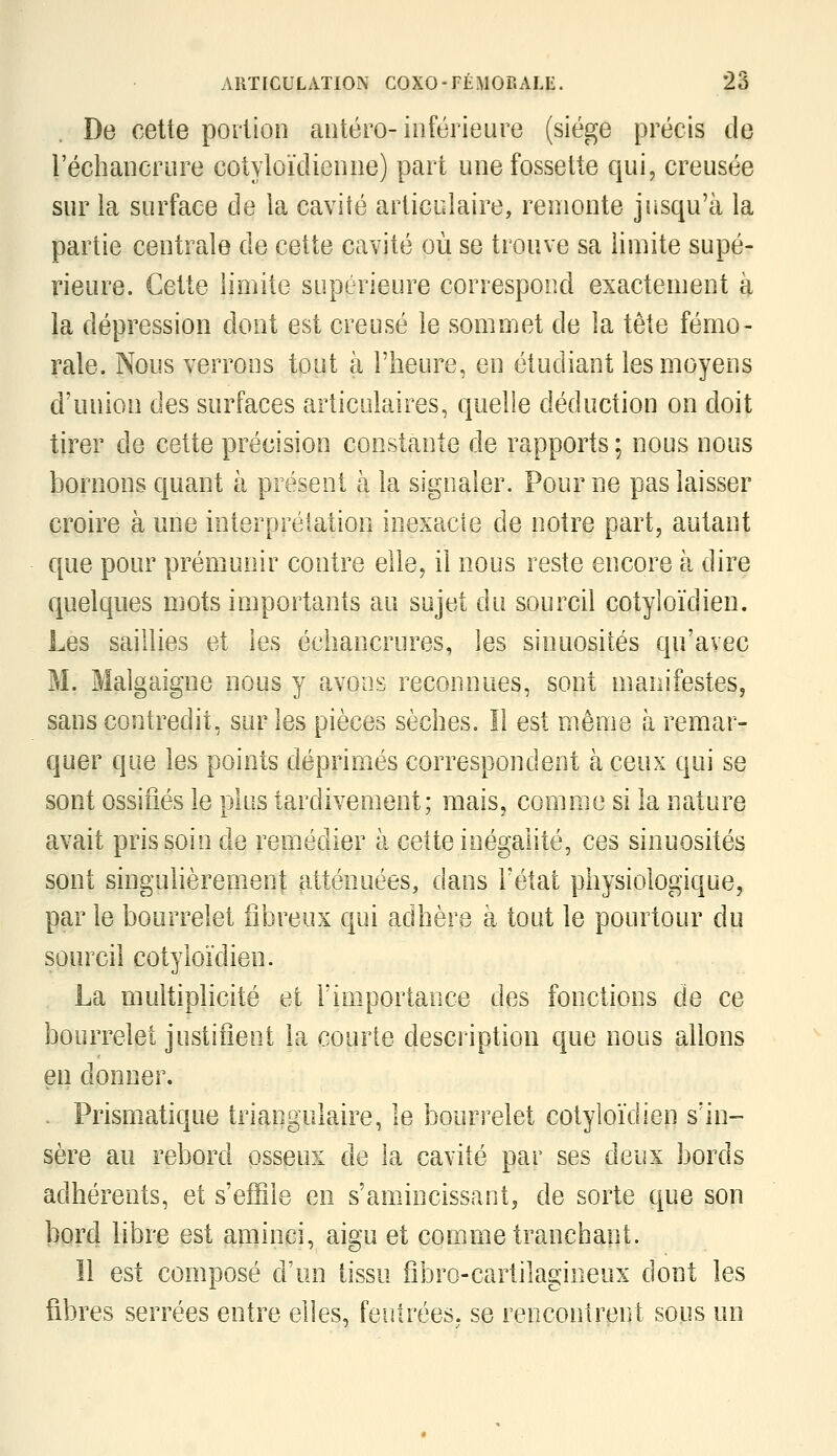 De cette portion aiitéro-inférieure (siège précis de l'écliaiicriire cotyloïdieiine) part une fossette qui, creusée sur la surface de la cavité articulaire, remonte jusqu'à la partie centrale de cette cavité où se trouve sa limite supé- rieure. Cette limite supérieure correspond exactement h la dépression dont est creusé le sommet de la tête fémo- rale. Nous verrons tout à l'heure, en étudiant les moyens d'union des surfaces articulaires, quelle déduction on doit tirer de cette précision constante de rapports ; nous nous bornons quant à présent à la signaler. Pour ne pas laisser croire à une interprétation inexacte de notre part, autant que pour prémunir contre elle, il nous reste encore à dire quelques mots importants au sujet du sourcil coîyloïdien. Les saillies et les échancrures, les sinuosités qu'avec M. Malgaigne nous y avons reconnues, sont manifestes, sans contredit, sur les pièces sèches. Il est même à remar- quer que les points déprimés correspondent à ceux qui se sont ossifiés le plus tardivement; mais, comme si la nature avait pris soin de remédier à cette inégalité, ces sinuosités sont singulièrement atténuées, dans l'état physiologique, par le bourrelet fibreux qui adhère à tout le pourtour du sourcil cotyloïdien. La multiplicité et l'importance des fonctions de ce bourrelet justifient la courte description que nous allons en donner. . Prismatique triangulaire, le bourrelet cotyloïdien s'in- sère au rebord osseux de la cavité par ses deux bords adhérents, et s'effile en s'amincissant, de sorte que son bord libre est aminci, aigu et comme tranchant. îl est composé d'un tissu fîbro-cartilagineux dont les fibres serrées entre elles, feutrées, se rencontrent sous un