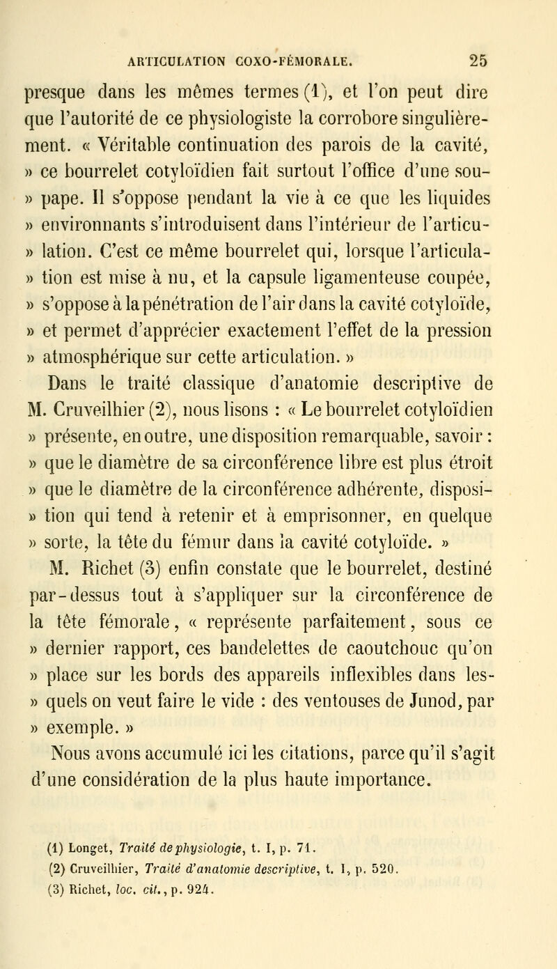 presque dans les mêmes termes (1), et l'on peut dire que l'autorité de ce physiologiste la corrobore singulière- ment. « Véritable continuation des parois de la cavité, » ce bourrelet cotyloïdien fait surtout l'office d'une sou- » pape. Il s'oppose pendant la vie à ce que les liquides » environnants s'introduisent dans l'intérieur de l'articu- » lation. C'est ce même bourrelet qui, lorsque l'articula- » tion est mise à nu, et la capsule ligamenteuse coupée, » s'oppose à la pénétration de l'air dans la cavité cotyloïde, » et permet d'apprécier exactement l'effet de la pression » atmosphérique sur cette articulation. » Dans le traité classique d'anatomie descriptive de M. Cruveilhier (2), nous lisons : « Le bourrelet cotyloïdien » présente, en outre, une disposition remarquable, savoir : » que le diamètre de sa circonférence libre est plus étroit . » que le diamètre de la circonférence adhérente, disposi- » tion qui tend à retenir et à emprisonner, en quelque » sorte, la tête du fémur dans la cavité cotyloïde. » M. Richet (3) enfin constate que le bourrelet, destiné par-dessus tout à s'appliquer sur la circonférence de la tête fémorale, « représente parfaitement, sous ce » dernier rapport, ces bandelettes de caoutchouc qu'on » place sur les bords des appareils inflexibles dans les- » quels on veut faire le vide : des ventouses de Junod, par » exemple. » Nous avons accumulé ici les citations, parce qu'il s'agit d'une considération de la plus haute importance. (1) Longet, Traité de physiologie, t. I, p. 71. (2) Cruveilhier, Traité d'anatomie descriptive, t. L, p. 520. (3) Richet, loc. d/.,p. 924.