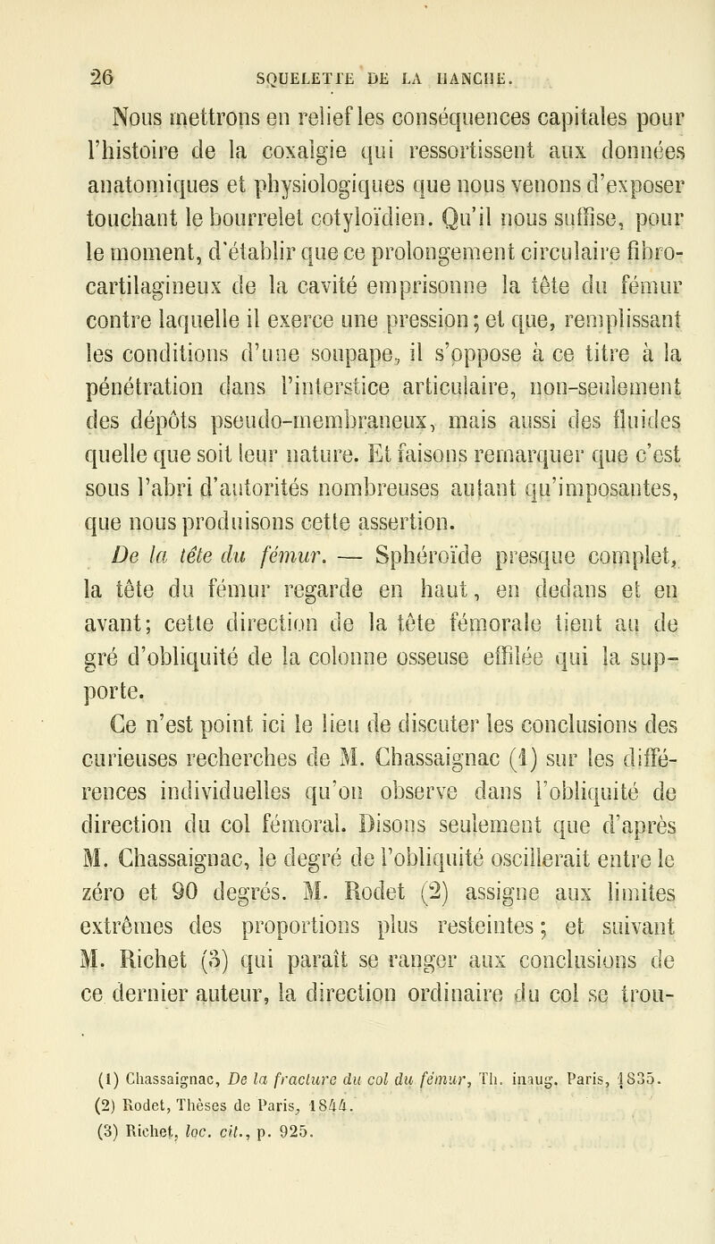 Nous mettrons en relief les conséquences capitales pour l'histoire de la coxalgie qui ressortissent aux données anatomiques et physiologiques que nous venons d'exposer touchant le bourrelet cotyloïdien. Qu'il nous suffise, pour le moment, d'étabhr que ce prolongement circulaire fibro- cartilagineux de la cavité emprisonne la tête du fémur contre laquelle il exerce une pression; et que, remplissant les conditions d'une soupape, il s'oppose à ce titre à la pénétration dans l'interstice articulaire, non-seulement des dépôts pseudo-membraneux, mais aussi des fluides quelle que soit leur nature. Et faisons remarquer que c'est sous l'abri d'autorités nombreuses autant qu'imposantes, que nous produisons cette assertion. De la tête du fémur. — Sphéroïde presque complet, la tête du fémur regarde en haut, en dedans et en avant; cette direction de la tête fémorale tient au de gré d'obliquité de la colonne osseuse effilée qui la sup- porte. Ce n'est point ici le lieu de discuter les conclusions des curieuses recherches de M. Ghassaignac (1) sur les diiFé- rences individuelles qu'on observe dans l'obliquité de direction du col fémoral Disons seulement que d'après M. Ghassaignac, le degré de l'obliquité oscillerait entre le zéro et 90 degrés. M. Rodet (2) assigne aux limites extrêmes des proportions plus resteintes ; et suivant M- Richet (o) qui parait se ranger aux conclusions de ce dernier auteur, la direction ordinaire du col se trou- (1) Ghassaignac, De la (raclure du col du fémur. Th. inaug. Paris, i835. (2) Rodet, Thèses de Paris, 18/i/i.