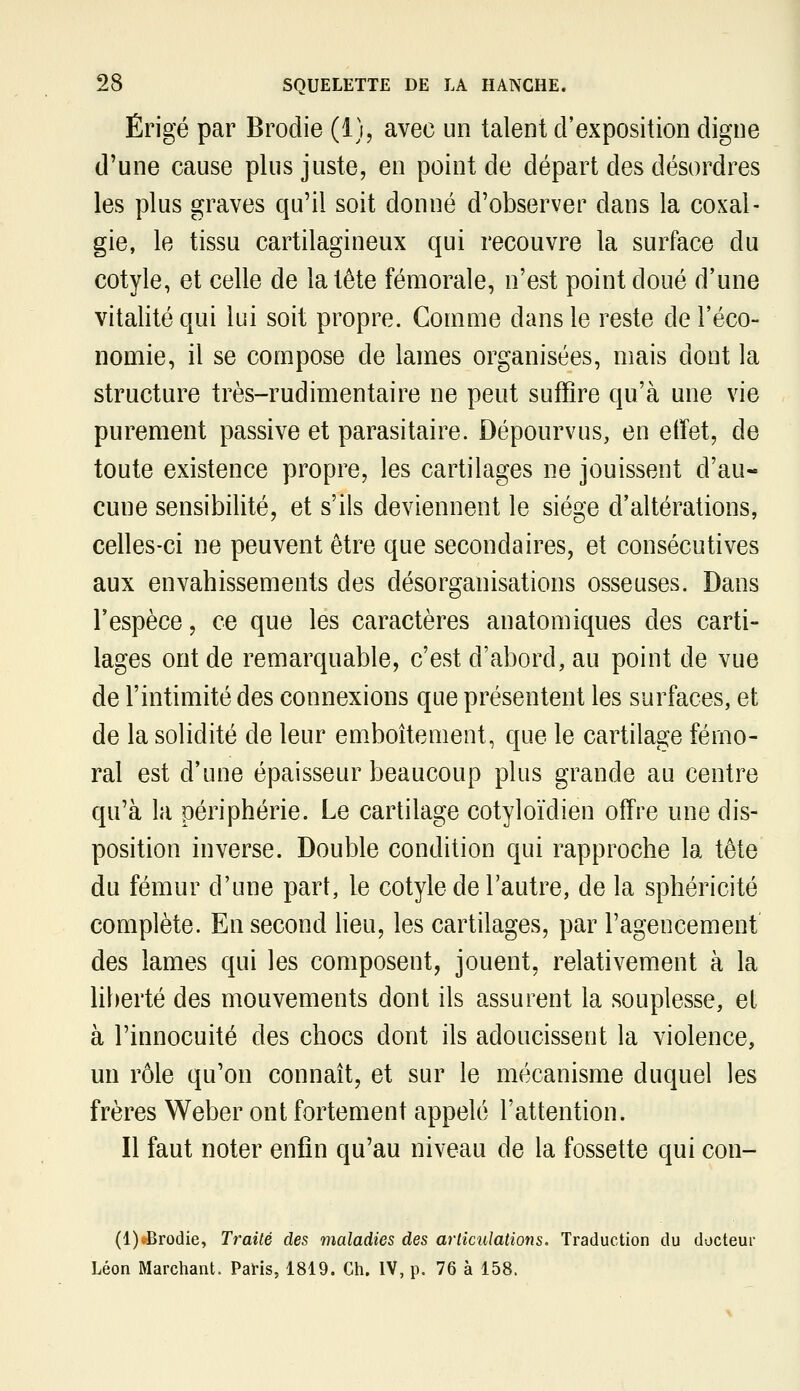 Érigé par Brodie (i), avec un talent d'exposition digne d'une cause plus juste, en point de départ des désordres les plus graves qu'il soit donné d'observer dans la coxal- gie, le tissu cartilagineux qui recouvre la surface du cotyle, et celle de la tète fémorale, n'est point doué d'une vitalité qui lui soit propre. Comme dans le reste de l'éco- nomie, il se compose de lames organisées, mais dont la structure très-rudimentaire ne peut suffire qu'à une vie purement passive et parasitaire. Dépourvus, en effet, de toute existence propre, les cartilages ne jouissent d'au- cune sensibilité, et s'ils deviennent le siège d'altérations, celles-ci ne peuvent être que secondaires, et consécutives aux envahissements des désorganisations osseuses. Dans l'espèce, ce que les caractères anatomiques des carti- lages ont de remarquable, c'est d'abord, au point de vue de l'intimité des connexions que présentent les surfaces, et de la solidité de leur em.boîtement, que le cartilage fémo- ral est d'une épaisseur beaucoup plus grande au centre qu'à la périphérie. Le cartilage cotyloïdien offre une dis- position inverse. Double condition qui rapproche la tête du fémur d'une part, le cotyle de l'autre, de la sphéricité complète. En second heu, les cartilages, par l'agencement des lames qui les composent, jouent, relativement à la liberté des mouvements dont ils assurent la souplesse, et à l'innocuité des chocs dont ils adoucissent la violence, un rôle qu'on connaît, et sur le mécanisme duquel les frères Weber ont fortement appelé l'attention. Il faut noter enfin qu'au niveau de la fossette qui con- (l)«Brodie, Traite des maladies des articulations. Traduction du docteur Léon Marchant. PaHs, 1819. Ch. IV, p. 76 à 158.