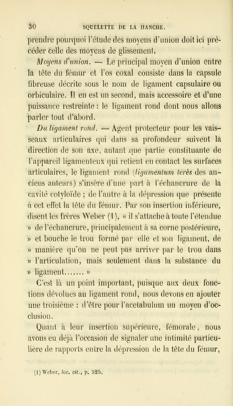 prendre pourquoi i'étude des moyens d'union doit ici pré- céder celle des moyens de glissement. Moyens cVunion. ~ Le principal moyen d'union entre la tête du fémur et l'os coxal consiste dans là capsule fibreuse décrite sous le nom de ligament capsulaire ou orbiculaire. Il en est un second, mais accessoire et d'une puissance restreinte : le ligament rond dont nous allons parler tout d'abord. Du ligament rond. — Agent protecteur pour les vais- seaux articulaires cjui daiis sa profondeur suivent là direction de son axe, autant .que partie constituante de l'appareil ligamenteux qui retient en contact les surfaces articulaires, le ligament rond [ligamentum térès des an- ciens auteurs) s'insère d'une part à l'échancrure de la cavité cotyloïde ; de l'autre à la dépression que présente 11 cet effet la tête du fémur. Par son insertion inférieure, disent les frères Weber (i), « il s'attache à toute l'étendue )) de l'échancrure, principalement à sa corne postérieure, » et bouche le trou formé par elle et son ligament, de » manière qu'on ne peut pas arriver par le trou dans » l'articulation, mais seulement dans la substance du )) hgament....... » C'est là un point important, puisque aux deux fonc- tions dévolues au ligament rond, nous devons en ajouter une troisième : d'être pour l'acetabulum un moyen d'oc- clusion. Quant à leur insertion supérieure, fémorale, nous avons eu déjà l'occasion de signaler une intimité particu- Uère de rapports entre la dépression de la tète du fémur,