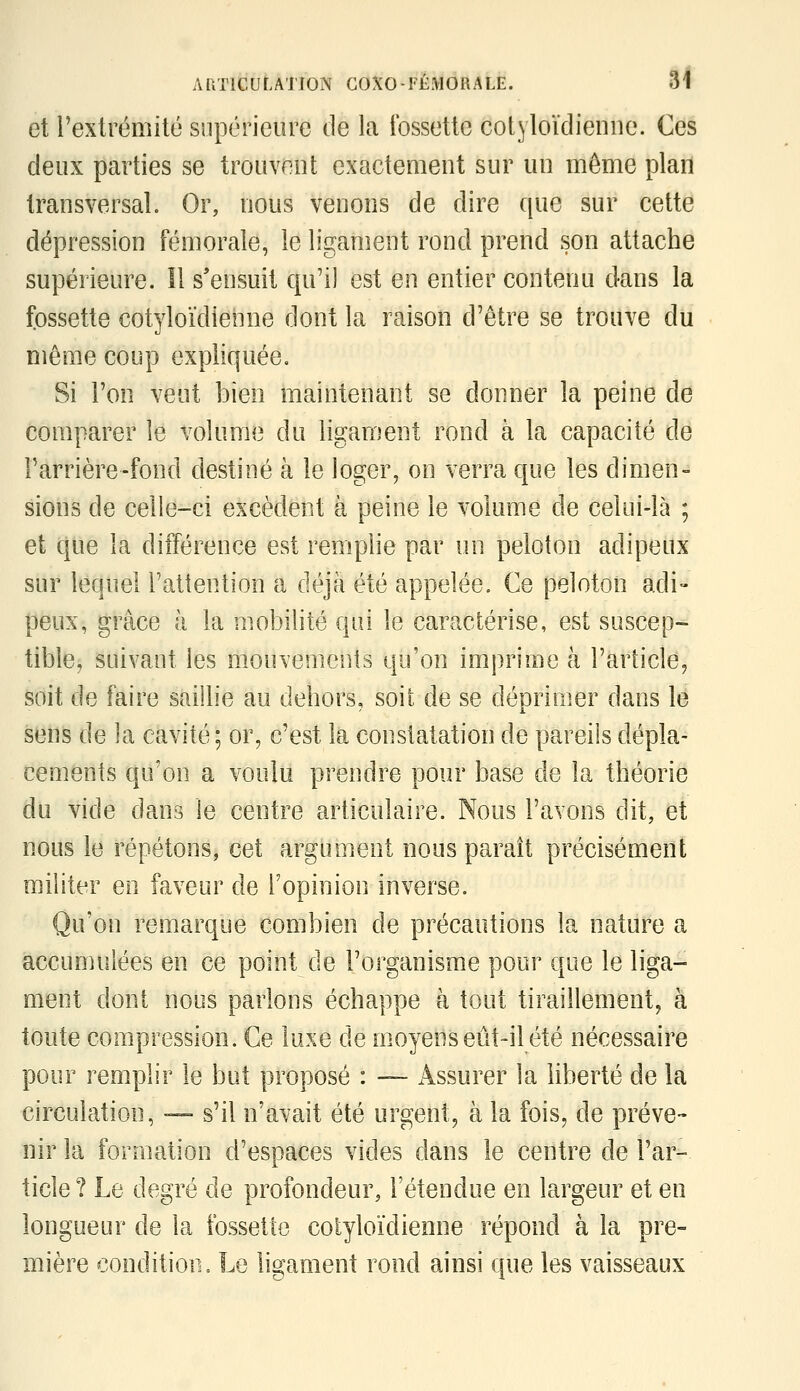 et l'extrémité supérieure de la fossette cotyloïdieniie. Ces deux parties se trouvent exactement sur uu môme plan transversal. Or, nous venons de dire que sur cette dépression fémorale, le ligament rond prend son attache supérieure. Il s'ensuit qu'il est en entier contenu d-ans la fossette cotyloïdienne dont la raison d'être se trouve du même coup expliquée. Si l'on veut bien maintenant se donner la peine de comparer le volume du ligament rond à la capacité de Farrière-fond destiné à le loger, on verra que les dimen- sions de celle-ci excèdent à peine le volume de celui-là ; et que la différence est remplie par un peloton adipeux sur lequel l'attention a déjà été appelée. Ce peloton adi- peux, grâce à la mobilité qui le caractérise, est suscep- tible, suivant les mouvements qu'on imprime à l'article, soit de faire saillie au dehors, soit de se déprinier dans le sens de la cavité; or, c'est la constatation de pareils dépla- cements qu'on a voulu prendre pour base de la théorie du vide dans le centre articulaire. Nous l'avons dit, et nous le répétons, cet argument nous paraît précisément militer en faveur de l'opinion inverse. Qu'on remarque combien de précautions la nature a accumulées en ce point de l'organisme pour que le liga- ment dont nous parlons échappe à tout tiraillement, à toute compression. Ce luxe de moyens eût-il été nécessaire pour remplir le but proposé : — Assurer la hberté de la circulation, — s'il n'avait été urgent, à la fois, de préve- nir la formation d'espaces vides dans le centre de l'ar- ticle? Le degré de profondeur, l'étendue en largeur et en longueur de la fossette cotyloïdienne répond à la pre- mière condition. Le ligament rond ainsi que les vaisseaux