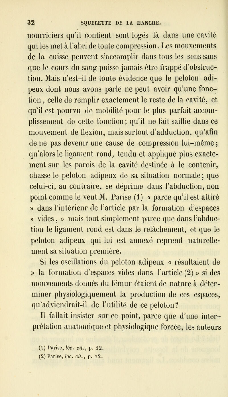 nourriciers qu'il contient sont logés là dans une cavité qui les met à l'abri de toute compression. Les mouvements de la cuisse peuvent s'accomplir dans tous les sens sans que le cours du sang puisse jamais être frappé d'obstruc- tion. Mais n'est-il de toute évidence que le peloton adi- peux dont nous avons parlé ne peut avoir qu'une fonc- tion , celle de remplir exactement le reste de la cavité, et qu'il est pourvu de mobilité pour le plus parfait accom- plissement de cette fonction ; qu'il ne fait saillie dans ce mouvement de flexion, mais surtout d'adduction, qu'afm de ne pas devenir une cause de compression lui-même ; qu'alors le ligament rond, tendu et appliqué plus exacte- ment sur les parois de la cavité destinée à le contenir, chasse le peloton adipeux de sa situation normale; que celui-ci, au contraire, se déprime dans l'abduction, non point comme le veut M. Parise (1) « parce qu'il est attiré » dans l'intérieur de l'article par la formation d'espaces » vides, » mais tout simplement parce que dans l'abduc- tion le ligament rond est dans le relâchement, et que le peloton adipeux qui lui est annexé reprend naturelle- ment sa situation première. Si les oscillations du peloton adipeux « résultaient de » la formation d'espaces vides dans l'article (2) » si des mouvements donnés du fémur étaient de nature à déter- miner physiologiquement la production de ces espaces, qu'adviendrait-il de l'utilité de ce peloton? Il fallait insister sur ce point, parce que d'une inter- prétation anatomique et physiologique forcée, les auteurs (1) Parise, loc. cit., p. 12. (2) Parise,/oc. cit., p. 12.