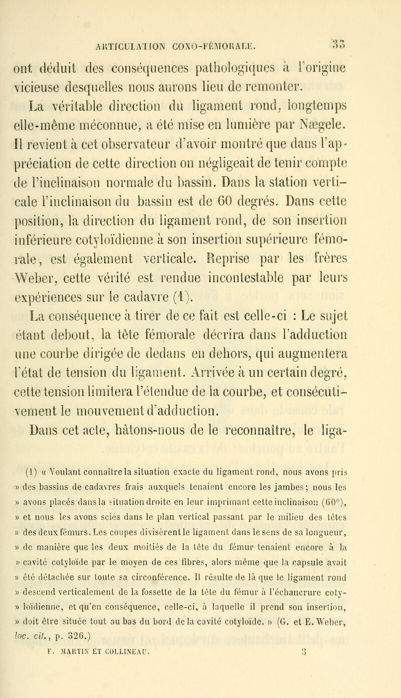 AKTJCULA'IION COXO-lÉMOUALi:. i^o ont déduit des conséquences pathologiques à l'origine vicieuse desquelles nous aurons lieu de remonter. La véritable direction du ligament rond, longtemps elle-même méconnue, a été mise en lumière par Nsegele. Il revient à cet observateur d'avoir montré que dans l'ap- préciation de cette direction on négligeait de tenir compte de l'inclinaison normale du bassin. Dans la station verti- cale l'inclinaison du bassin est de 60 degrés. Dans cette position, la direction du ligament rond, de son insertion inférieure cotyloïdienne à son insertion supérieure fémo- rale, est également verticale. Reprise par les frères Weber, cette vérité est rendue incontestable par leurs expériences sur le cadavre (i). La conséquence à tirer de ce fait est celle-ci : Le sujet étant debout, la tête fémorale décrira dans l'adduction une courbe dirigée de dedans en dehors, qui augmentera l'état de tension du ligament. Arrivée à un certain degré, cette tension limitera l'étendue de la courbe, et consécuti- vement le mouvement d'adduction. Dans cet acte, hâtons-nous de le reconnaître, le liga- (1) « Voulant connaître la situation exacte du ligament rond, nous avons pris » des bassins de cadavres frais auxquels tenaient encore les jambes; nous les » avons placés dans la situation droite en leur imprimant cette inclinaison (60*^), » et nous les avons sciés dans le plan vertical passant par le milieu des têtes » des deux fémurs. Les coupes divisèrent le ligament dans le sens de sa longueur, » de manière que les deux moitiés de la tête du fémur tenaient encore à la » cavité cotyloïde par le moyen de ces fibres, alors même que la capsule avait » été détachée sur toute sa circonférence. Il résulte de là que le ligament rond » descend verticalement de la fossette de la tète du fémur à l'échancrure coty- » loïdienne, et qu'en conséquence, celle-ci, à laquelle il prend son inseriion, » doit être située tout au bas du bord delà cavité cotyloïde. » (G. et E. Weber, loc. cil., p. 326.)