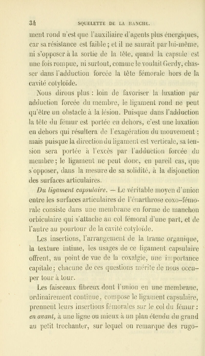 ment rond n'est que l'auxiliaire cl'ageotsplus énergiciues, car sa résistance est faible ; et il ne saurait par lui-même, ni s'opposer à la sortie de la tête, quand la capsule est une fois rompue, ni surtout, comme le voulait Gerdy, cbas- ser dans l'adduction forcée la tête fémorale hors de la cavité cotyloïde. Nous dirons plus : loin de favoriser la luxation par adduction forcée du membre^ le ligament rond ne peut qu'être un obstacle à la lésion. Puisque dans l'adduction la tête du fémur est portée en dehors, c'est une luxation en dehors qui résultera de l'exagération du mouvement ; mais puisque la direction du ligament est verticale, sa ten- sion sera portée à l'excès par l'adduction forcée do membre ; le ligament ne peut donc, en pareil cas, que s'opposer^ dans la mesure de sa solidité, à la disjonction des surfaces articulaires. Du ligament capsulaire. — Le véritable moyen d'union entre les surfaces articulaires de l'énarthrose coxo-fémo- rale consiste dans une membrane en forme de manchon orbiculaire qui s'attache au col fémoral d'une part, et de l'autre au pourtour de la cavité cotyloïde. Les insertions, l'arrangement de la trame organique, la texture intime, les usages de ce ligament capsulaire offrent, au point de vue de la coxalgie, une ioiportance capitale; chacune de ces questions mérite de nous occu- per tour à tour. Les faisceaux fibreux dont ruoioo en une membrane, ordinairement continue, compose le ligament capsulaire, prennent leurs insertions fémorales sur le col du fémur : en avant, à une ligne ou mieux à un plan étendu du grand au pelit trochanter, sur lequel on remarque des rugo-