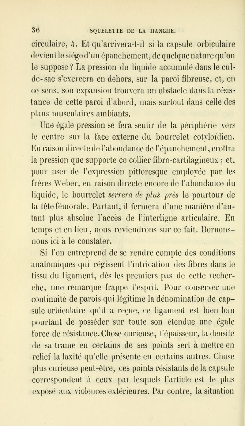 circulaire, [\. Et qu'arrivera-t-il si la capsule orbiculaire devient le siège d'un épanchement, de quelque nature qu'on le suppose ? La pression du liquide accumulé dans le cul- de-sac s'exercera en dehors, sur la paroi fibreuse, et, en ce sens, son expansion trouvera un obstacle dans la résis- tance de cette paroi d'abord, mais surtout dans celle des plans musculaires ambiants. Une égale pression se fera sentir de la périphérie vers le centre sur la face externe du bourrelet cotyloïdien. En raison directe de l'abondance de l'épanchement, croîtra la pression que supporte ce coUier fibro-cartilagineux ; et, pour user de l'expression pittoresque emj)loyée par les frères Weber, en raison directe encore de l'abondance du liquide, le bourrelet serrera de plus près le pourtour de la tête fémorale. Partant, il fermera d'une manière d'au- tant plus absolue l'accès de l'interligne articulaire. En temps et en lieu, nous reviendrons sur ce fait. Bornons- nous ici à le constater. . Si l'on entreprend de se rendre compte des conditions anatomiques qui régissent l'intrication des fibres dans le tissu du ligament, dès les premiers pas de cette recher- che, une remarque frappe l'esprit. Pour conserver une continuité de parois qui légitime la dénomination de cap- sule orbiculaire qu'il a reçue, ce ligament est bien loin pourtant de posséder sur toute son étendue une égale force de résistance. Chose curieuse, l'épaisseur, la densité de sa trame en certains de ses points sert à mettre en relief la laxité qu'elle présente en certains autres. Chose plus curieuse peut-être, ces points résistants de la capsule correspondent à ceux par lesquels l'article est le plus exposé aux violences extérieures. Par contre, la situation