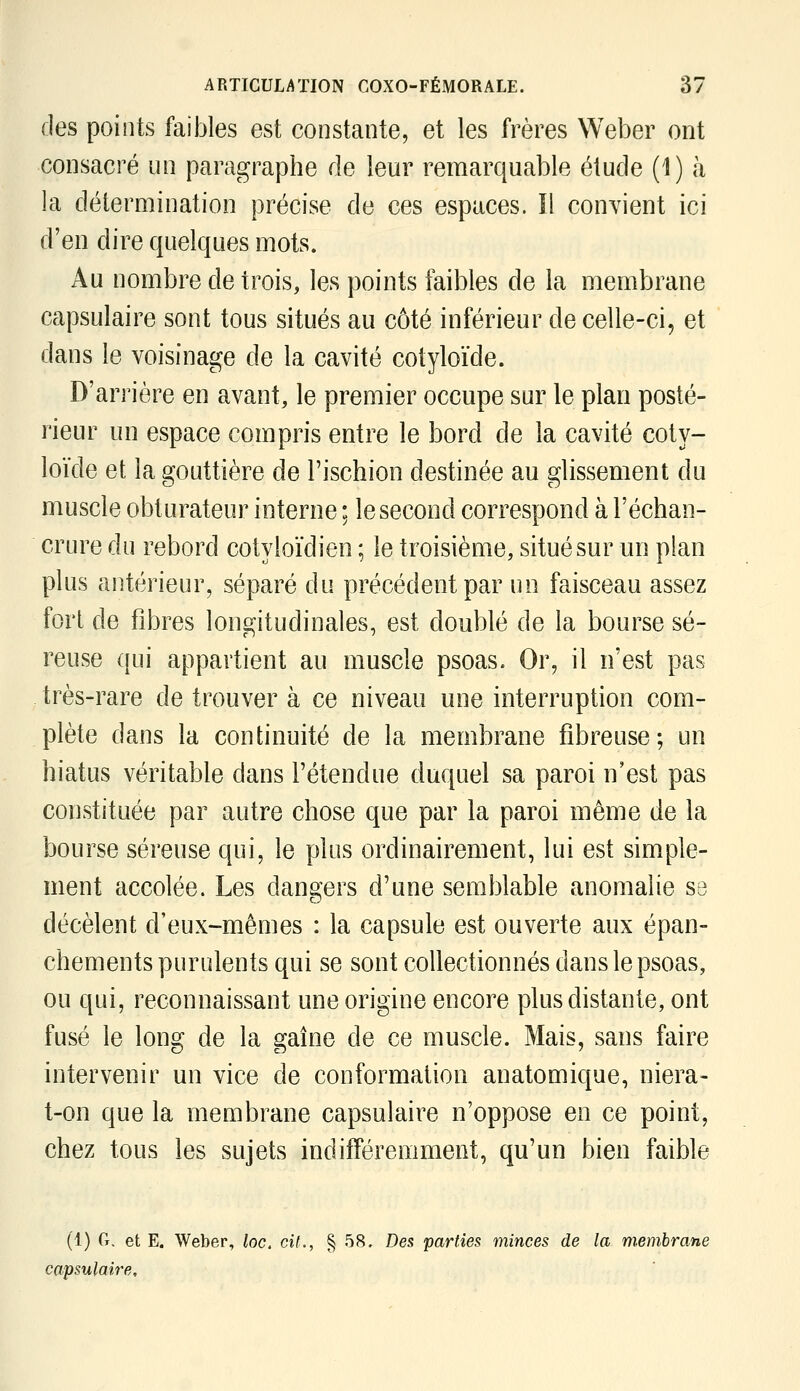 des points faibles est constante, et les frères Weber ont consacré un paragraphe de leur remarquable étude (1) à la détermination précise de ces espaces, il convient ici d'en dire quelques mots. Au nombre de trois, les points faibles de la membrane capsulaire sont tous situés au côté inférieur de celle-ci, et dans le voisinage de la cavité cotyloïde. D'arrière en avant, le premier occupe sur le plan posté- rieur un espace compris entre le bord de la cavité coty- loïde et la gouttière de l'ischion destinée au glissement du muscle obturateur interne ; le second correspond à l'échan- crure du rebord cotyloïdien ; le troisième, situé sur un plan plus antérieur, séparé du précédent par un faisceau assez fort de fibres longitudinales, est doublé de la bourse sé- reuse qui appartient au muscle psoas. Or, il n'est pas très-rare de trouver à ce niveau une interruption com- plète dans la continuité de la membrane fibreuse; un hiatus véritable dans l'étendue duquel sa paroi n'est pas constituée par autre chose que par la paroi même de la bourse séreuse qui, le plus ordinairement, lui est simple- ment accolée. Les dangers d'une semblable anomalie se décèlent d'eux-mêmes : la capsule est ouverte aux épan- chements purulents qui se sont collectionnés dans le psoas, ou qui, reconnaissant une origine encore plus distante, ont fusé le long de la gaine de ce muscle. Mais, sans faire intervenir un vice de conformation anatomique, niera- t-on que la membrane capsulaire n'oppose en ce point, chez tous les sujets indifféremment, qu'un bien faible (1) 0, et E. Weber, loc, cit., § 58. Des parties minces de la membrane capsulaire.