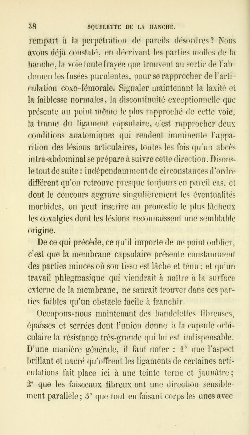 rempart à îa perpétration de pareils désordres? Nous avons déjà constaté, en décrivant les parties molles de îa hanchej la voie toute frayée que trouvent au sortir de l'ab- domen les fusées purulentes, pour se rapprocher de l'arti- culation coxo-fémorale. Sioiialer maintenant la laxité et ia faiblesse normales, la discontinuité exceptionnelle que présente au point même le plus rapproché de cette voie, la trame du ligament capsulaire, c'est rapprocher deux conditions aoatomiques qui rendent imminente l'appa- rition des lésions articulaires, toutes les fois qu'un abcès intra-abdominal se prépare à suivre cette direction. Disons- le tout de suite : indépendamment de circonstances d'ordre différent qu'on retrouve presque toujours en pareil cas, el dont le concours aggrave singulièrement les éventualités morbides, on peut inscrire au pronostic le plus fâcheux les coxalgies dont les lésions reconnaissent une semblable origine. De ce qui précède, ce qu'il importe de ne point oublier, c'est que la membrane capsulaire présente constamment des parties minces où son tissu est lâche et ténu ; et qu'un travail phîegmasique qui viendrait à naître à la surface externe de la membrane, ne saurait trouver dans ces par» ties faibles qu'un obstacle facile à franchir. Occupons-nous maintenant des bandelettes fibreuses, épaisses et serrées dont l'union donne à la capsule orbi- culaire la résistance très-grande qui lui est indispensable. D'une manière générale, il faut noter : 1° que l'aspect brillant et nacré qu'offrent les ligaments de certaines arti- culations fait place ici à une teinte terne et jaunâtre ; 2 que les faisceaux fibreux ont une direction sensible- ment parallèle ; ^^ que tout en faisant corps les unes avec